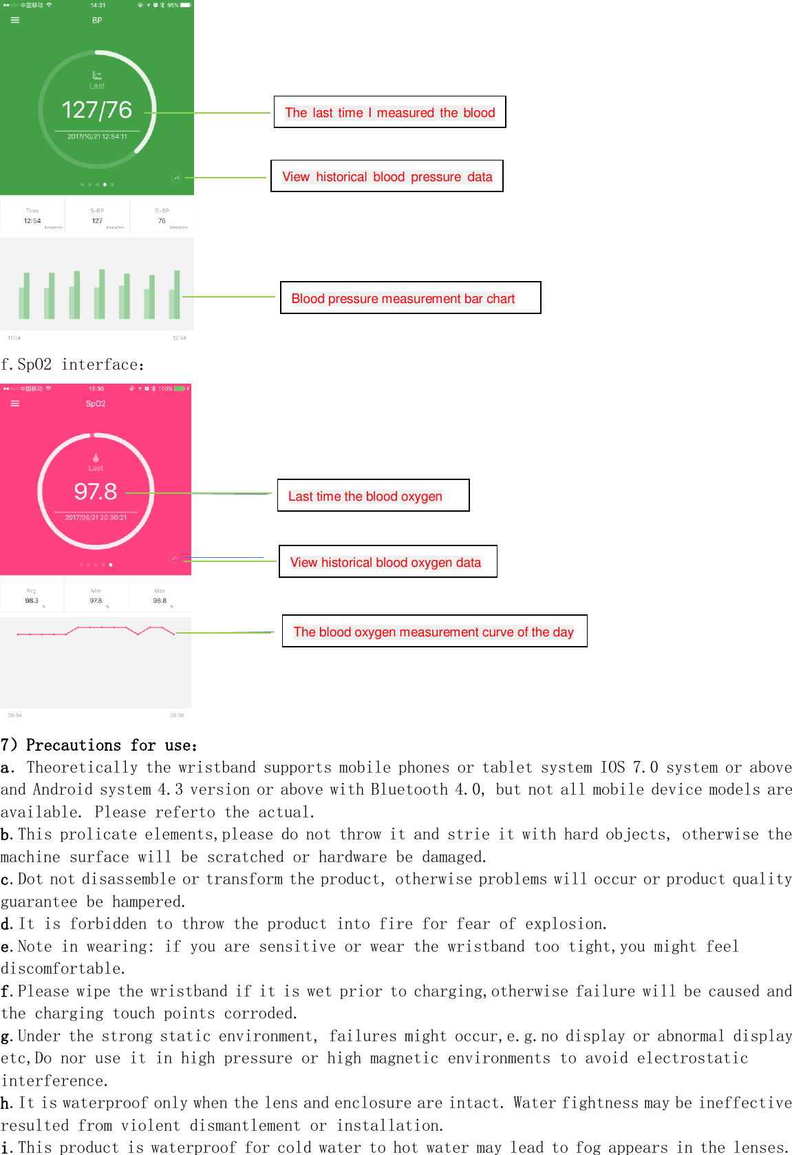  f.SpO2 interface：  7）Precautions for use： a．Theoretically the wristband supports mobile phones or tablet system IOS 7.0 system or above and Android system 4.3 version or above with Bluetooth 4.0, but not all mobile device models are available. Please referto the actual. b.This prolicate elements,please do not throw it and strie it with hard objects, otherwise the machine surface will be scratched or hardware be damaged. c.Dot not disassemble or transform the product, otherwise problems will occur or product quality guarantee be hampered. d.It is forbidden to throw the product into fire for fear of explosion. e.Note in wearing: if you are sensitive or wear the wristband too tight,you might feel discomfortable. f.Please wipe the wristband if it is wet prior to charging,otherwise failure will be caused and the charging touch points corroded. g.Under the strong static environment, failures might occur,e.g.no display or abnormal display etc,Do nor use it in high pressure or high magnetic environments to avoid electrostatic interference. h.It is waterproof only when the lens and enclosure are intact. Water fightness may be ineffective resulted from violent dismantlement or installation. i.This product is waterproof for cold water to hot water may lead to fog appears in the lenses. The  last time  I measured the  blood pressure View historical  blood  pressure  data pressure Blood pressure measurement bar chart View historical blood oxygen data Last time the blood oxygen The blood oxygen measurement curve of the day 