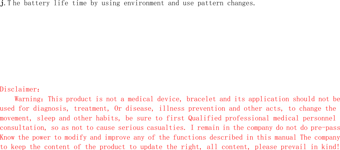 j.T he battery life time by using environment and use pattern changes.         Disclaimer： Warning：This product is not a medical device, bracelet and its application should not be used for diagnosis, treatment, Or disease, illness prevention and other acts, to change the movement, sleep and other habits, be sure to first Qualified professional medical personnel consultation, so as not to cause serious casualties. I remain in the company do not do pre-pass Know the power to modify and improve any of the functions described in this manual The company to keep the content of the product to update the right, all content, please prevail in kind!   