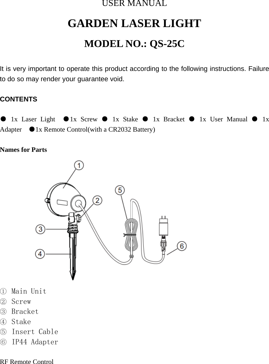 USER MANUAL GARDEN LASER LIGHT MODEL NO.: QS-25C  It is very important to operate this product according to the following instructions. Failure to do so may render your guarantee void.  CONTENTS  ● 1x Laser Light  ●1x Screw ● 1x Stake ● 1x Bracket ● 1x User Manual ● 1x Adapter  ●1x Remote Control(with a CR2032 Battery)  Names for Parts           ① Main Unit ② Screw ③ Bracket ④ Stake ⑤ Insert Cable ⑥ IP44 Adapter  RF Remote Control  