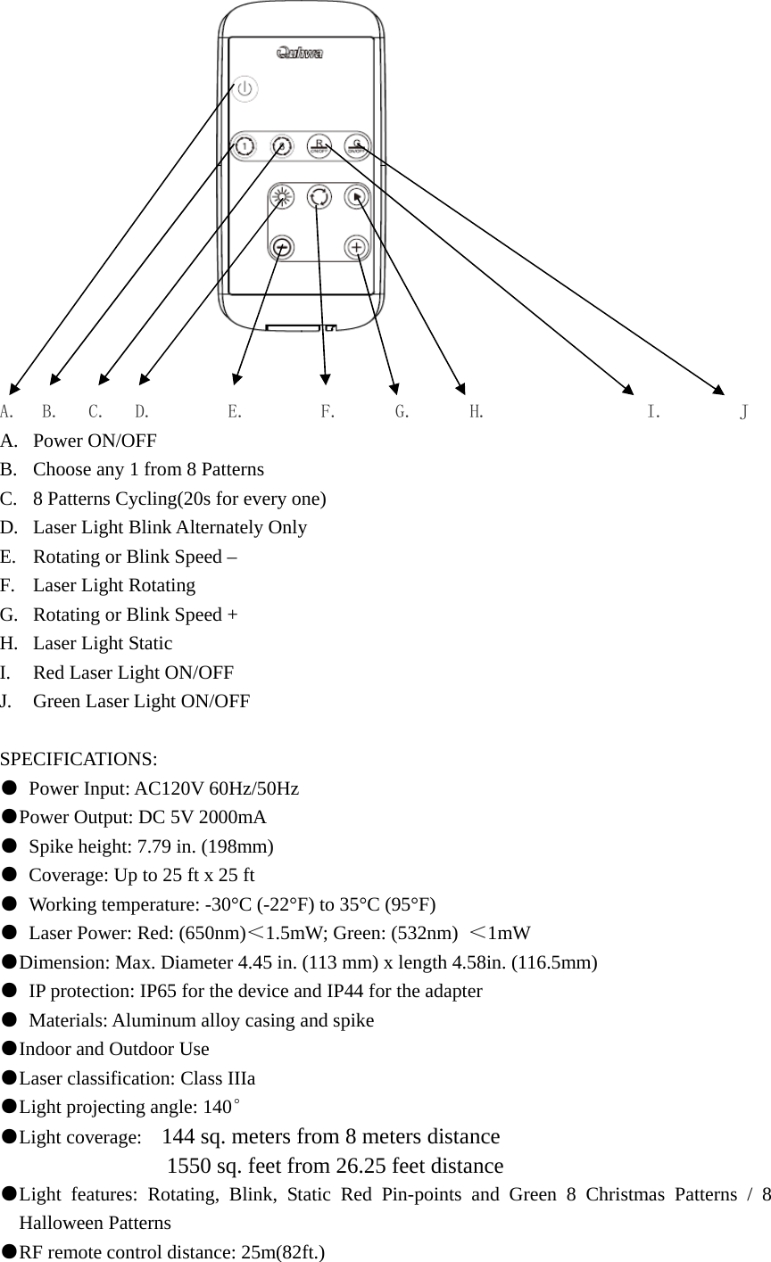                               A.  B.   C.   D.        E.        F.      G.      H.                 I.        J A. Power ON/OFF B. Choose any 1 from 8 Patterns C. 8 Patterns Cycling(20s for every one) D. Laser Light Blink Alternately Only E. Rotating or Blink Speed – F. Laser Light Rotating   G. Rotating or Blink Speed + H. Laser Light Static I. Red Laser Light ON/OFF J. Green Laser Light ON/OFF  SPECIFICATIONS: ●  Power Input: AC120V 60Hz/50Hz   ●Power Output: DC 5V 2000mA ●  Spike height: 7.79 in. (198mm) ●  Coverage: Up to 25 ft x 25 ft ●  Working temperature: -30°C (-22°F) to 35°C (95°F) ●  Laser Power: Red: (650nm)＜1.5mW; Green: (532nm)  ＜1mW ●Dimension: Max. Diameter 4.45 in. (113 mm) x length 4.58in. (116.5mm) ●  IP protection: IP65 for the device and IP44 for the adapter ●  Materials: Aluminum alloy casing and spike ●Indoor and Outdoor Use ●Laser classification: Class IIIa   ●Light projecting angle: 140° ●Light coverage:    144 sq. meters from 8 meters distance                1550 sq. feet from 26.25 feet distance ●Light features: Rotating, Blink, Static Red Pin-points and Green 8 Christmas Patterns / 8 Halloween Patterns ●RF remote control distance: 25m(82ft.)     