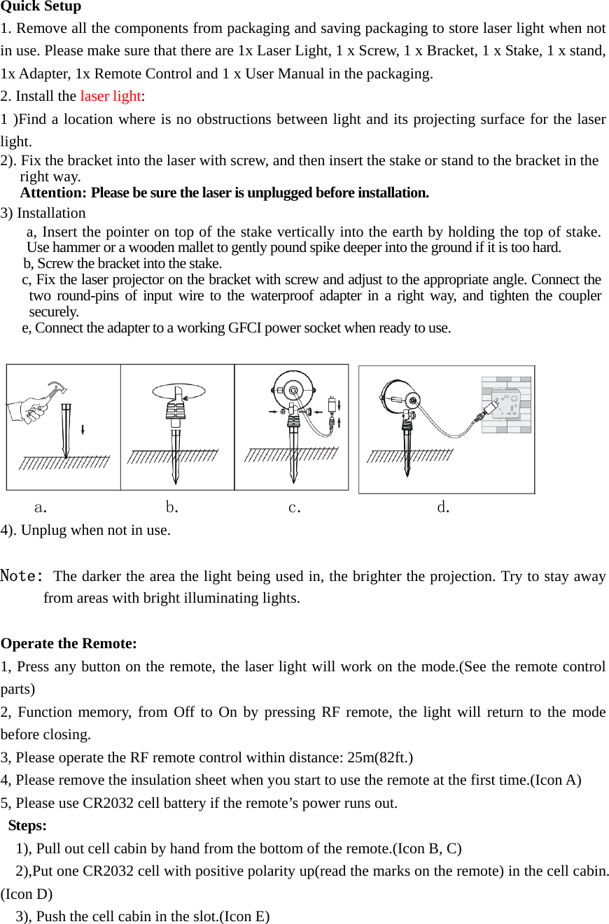   Quick Setup 1. Remove all the components from packaging and saving packaging to store laser light when not in use. Please make sure that there are 1x Laser Light, 1 x Screw, 1 x Bracket, 1 x Stake, 1 x stand, 1x Adapter, 1x Remote Control and 1 x User Manual in the packaging. 2. Install the laser light: 1 )Find a location where is no obstructions between light and its projecting surface for the laser light. 2). Fix the bracket into the laser with screw, and then insert the stake or stand to the bracket in the right way.   Attention: Please be sure the laser is unplugged before installation. 3) Installation a, Insert the pointer on top of the stake vertically into the earth by holding the top of stake. Use hammer or a wooden mallet to gently pound spike deeper into the ground if it is too hard.   b, Screw the bracket into the stake. c, Fix the laser projector on the bracket with screw and adjust to the appropriate angle. Connect the two round-pins of input wire to the waterproof adapter in a right way, and tighten the coupler securely. e, Connect the adapter to a working GFCI power socket when ready to use.   a.             b.            c.               d.                 4). Unplug when not in use.  Note: The darker the area the light being used in, the brighter the projection. Try to stay away from areas with bright illuminating lights.  Operate the Remote:   1, Press any button on the remote, the laser light will work on the mode.(See the remote control parts)  2, Function memory, from Off to On by pressing RF remote, the light will return to the mode before closing. 3, Please operate the RF remote control within distance: 25m(82ft.) 4, Please remove the insulation sheet when you start to use the remote at the first time.(Icon A) 5, Please use CR2032 cell battery if the remote’s power runs out.  Steps:     1), Pull out cell cabin by hand from the bottom of the remote.(Icon B, C)     2),Put one CR2032 cell with positive polarity up(read the marks on the remote) in the cell cabin. (Icon D)     3), Push the cell cabin in the slot.(Icon E) 