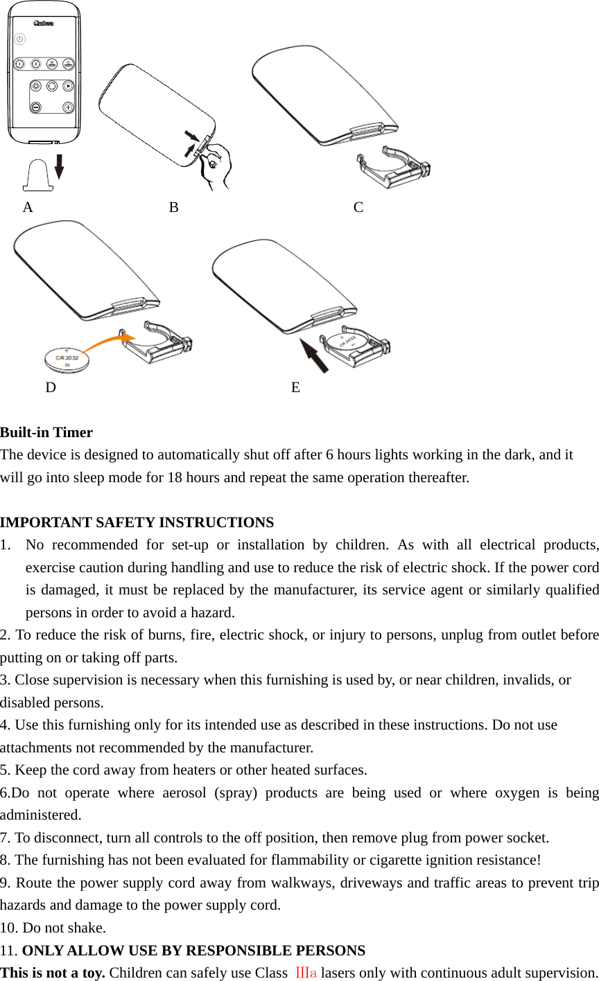          A                  B                       C        D                               E  Built-in Timer The device is designed to automatically shut off after 6 hours lights working in the dark, and it will go into sleep mode for 18 hours and repeat the same operation thereafter.    IMPORTANT SAFETY INSTRUCTIONS 1. No recommended for set-up or installation by children. As with all electrical products, exercise caution during handling and use to reduce the risk of electric shock. If the power cord is damaged, it must be replaced by the manufacturer, its service agent or similarly qualified persons in order to avoid a hazard. 2. To reduce the risk of burns, fire, electric shock, or injury to persons, unplug from outlet before putting on or taking off parts.   3. Close supervision is necessary when this furnishing is used by, or near children, invalids, or disabled persons.   4. Use this furnishing only for its intended use as described in these instructions. Do not use attachments not recommended by the manufacturer.   5. Keep the cord away from heaters or other heated surfaces.   6.Do not operate where aerosol (spray) products are being used or where oxygen is being administered.  7. To disconnect, turn all controls to the off position, then remove plug from power socket. 8. The furnishing has not been evaluated for flammability or cigarette ignition resistance! 9. Route the power supply cord away from walkways, driveways and traffic areas to prevent trip hazards and damage to the power supply cord. 10. Do not shake. 11. ONLY ALLOW USE BY RESPONSIBLE PERSONS This is not a toy. Children can safely use Class  Ⅲa lasers only with continuous adult supervision. 