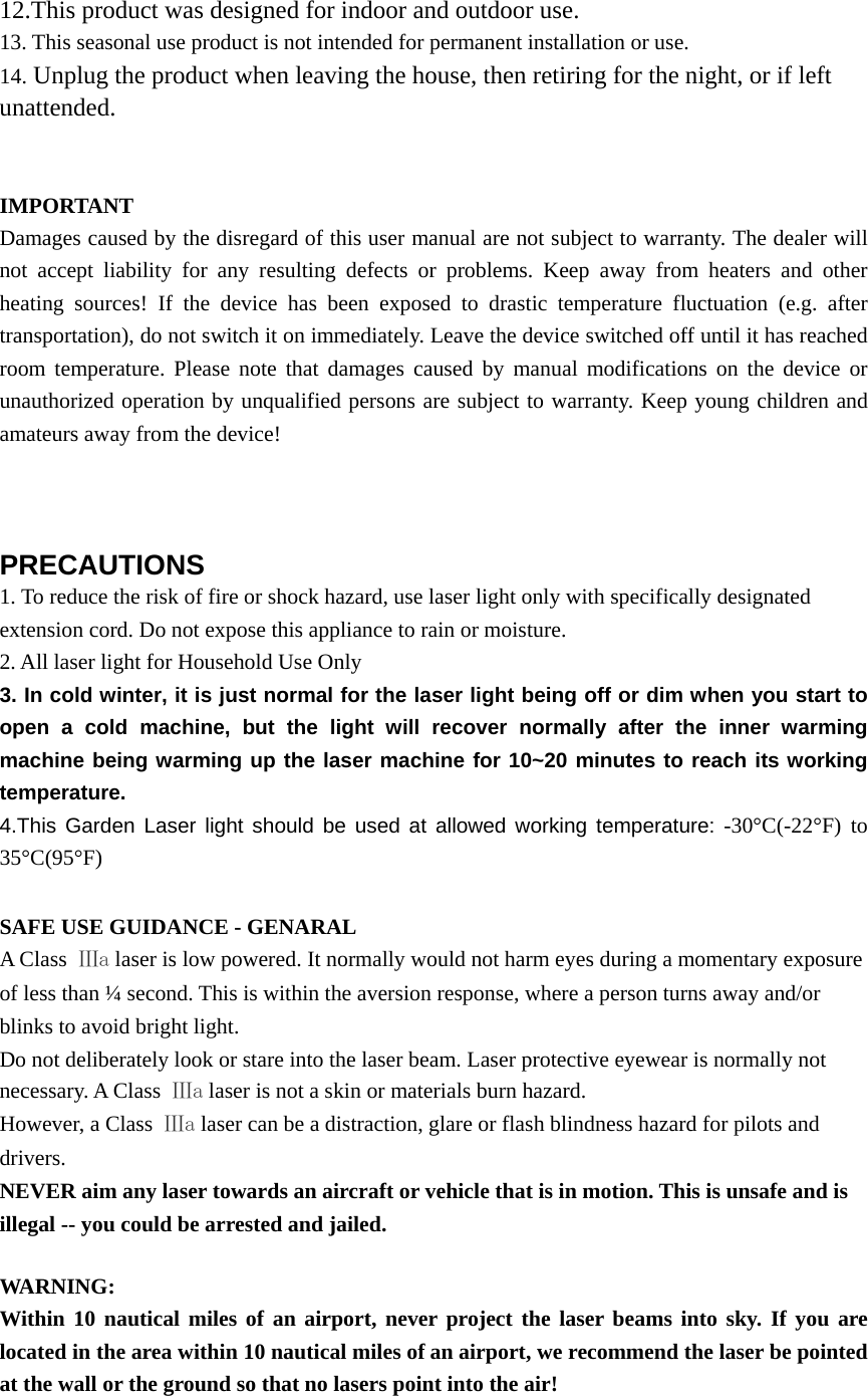 12.This product was designed for indoor and outdoor use. 13. This seasonal use product is not intended for permanent installation or use. 14. Unplug the product when leaving the house, then retiring for the night, or if left unattended.   IMPORTANT Damages caused by the disregard of this user manual are not subject to warranty. The dealer will not accept liability for any resulting defects or problems. Keep away from heaters and other heating sources! If the device has been exposed to drastic temperature fluctuation (e.g. after transportation), do not switch it on immediately. Leave the device switched off until it has reached room temperature. Please note that damages caused by manual modifications on the device or unauthorized operation by unqualified persons are subject to warranty. Keep young children and amateurs away from the device!    PRECAUTIONS 1. To reduce the risk of fire or shock hazard, use laser light only with specifically designated extension cord. Do not expose this appliance to rain or moisture. 2. All laser light for Household Use Only 3. In cold winter, it is just normal for the laser light being off or dim when you start to open a cold machine, but the light will recover normally after the inner warming machine being warming up the laser machine for 10~20 minutes to reach its working temperature. 4.This Garden Laser light should be used at allowed working temperature: -30°C(-22°F) to 35°C(95°F)  SAFE USE GUIDANCE - GENARAL A Class  Ⅲa laser is low powered. It normally would not harm eyes during a momentary exposure of less than ¼ second. This is within the aversion response, where a person turns away and/or blinks to avoid bright light. Do not deliberately look or stare into the laser beam. Laser protective eyewear is normally not necessary. A Class  Ⅲa laser is not a skin or materials burn hazard. However, a Class  Ⅲa laser can be a distraction, glare or flash blindness hazard for pilots and drivers. NEVER aim any laser towards an aircraft or vehicle that is in motion. This is unsafe and is illegal -- you could be arrested and jailed.  WARNING: Within 10 nautical miles of an airport, never project the laser beams into sky. If you are located in the area within 10 nautical miles of an airport, we recommend the laser be pointed at the wall or the ground so that no lasers point into the air!  