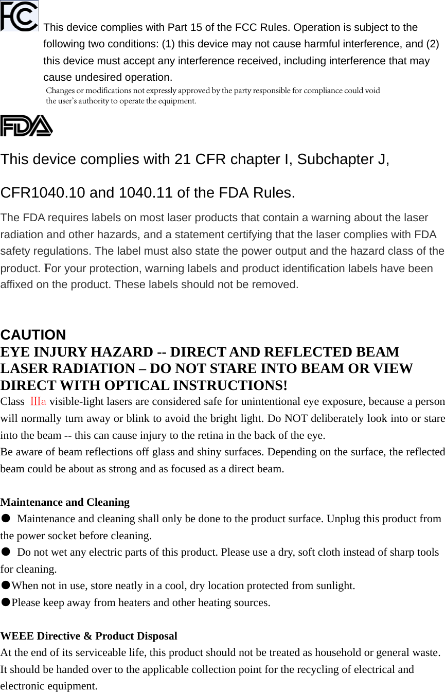 This device complies with Part 15 of the FCC Rules. Operation is subject to the following two conditions: (1) this device may not cause harmful interference, and (2) this device must accept any interference received, including interference that may cause undesired operation. This device complies with 21 CFR chapter I, Subchapter J, CFR1040.10 and 1040.11 of the FDA Rules. The FDA requires labels on most laser products that contain a warning about the laser radiation and other hazards, and a statement certifying that the laser complies with FDA safety regulations. The label must also state the power output and the hazard class of the product. For your protection, warning labels and product identification labels have been affixed on the product. These labels should not be removed. CAUTIONEYE INJURY HAZARD -- DIRECT AND REFLECTED BEAM LASER RADIATION – DO NOT STARE INTO BEAM OR VIEW DIRECT WITH OPTICAL INSTRUCTIONS! Class  Ⅲa visible-light lasers are considered safe for unintentional eye exposure, because a person will normally turn away or blink to avoid the bright light. Do NOT deliberately look into or stare into the beam -- this can cause injury to the retina in the back of the eye. Be aware of beam reflections off glass and shiny surfaces. Depending on the surface, the reflected beam could be about as strong and as focused as a direct beam. Maintenance and Cleaning ●Maintenance and cleaning shall only be done to the product surface. Unplug this product fromthe power socket before cleaning. ●Do not wet any electric parts of this product. Please use a dry, soft cloth instead of sharp toolsfor cleaning. ●When not in use, store neatly in a cool, dry location protected from sunlight.●Please keep away from heaters and other heating sources.WEEE Directive &amp; Product Disposal At the end of its serviceable life, this product should not be treated as household or general waste. It should be handed over to the applicable collection point for the recycling of electrical and electronic equipment. Changes or modifications not expressly approved by the party responsible for compliance could void the user&apos;s authority to operate the equipment.