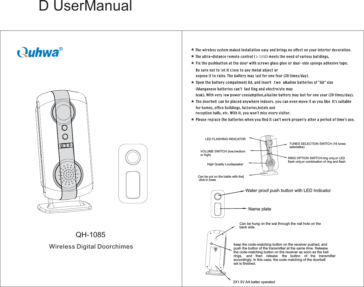       D UserManualQH-1085Can be hung on the wal through the nail hole on theback side.2X1.5V AA batter operatedkeep the code-matching button on the receiver pushed, andpush the button of the transmitter at the same time. Releasethe code-matching button on the receiver as soon as the bellrings, and then release the button of the transmitteraccordingly. In this case, the code matching of the doorbellset is finished.LED FLASHING INDICATORTUNES SELECTION SWITCH (16 tunesselectalbe)VOLUME SWITCH (low,mediumor high)RING OPTION SWITCH:ring only,or LEDflash only,or combination of ring and flashHigh Quality LoudspeakerCan be put on the bable with the]click-in baseWater proof push button with LED IndicatorName plateWireless Digital Doorchimes