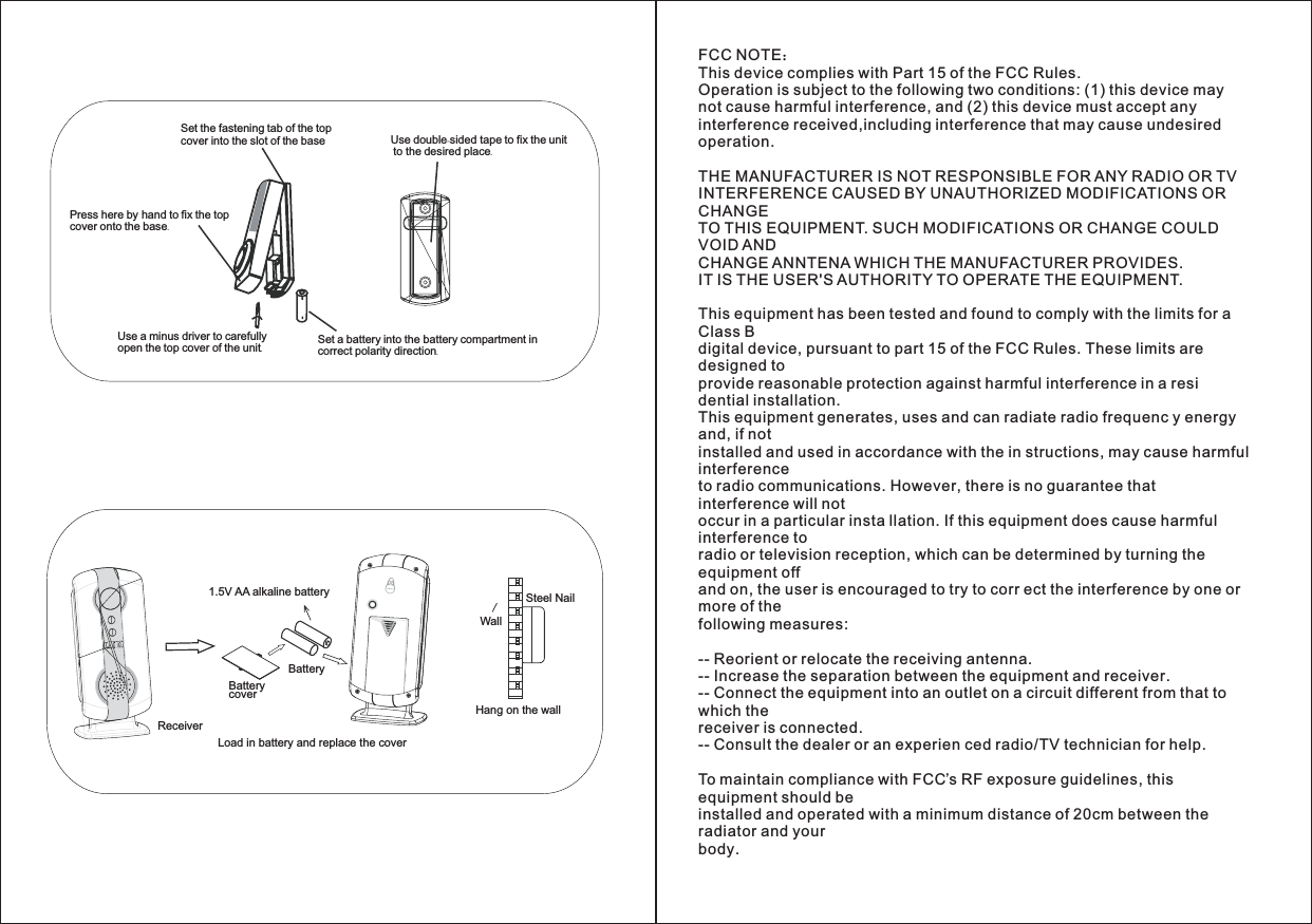 1.5V AA alkaline batteryReceiverLoad in battery and replace the coverBatteryBatterycoverSteel NailWallHang on the wallFCC NOTEThis device complies with Part 15 of the FCC Rules.Operation is subject to the following two conditions: (1) this device maynot cause harmful interference, and (2) this device must accept anyinterference received,including interference that may cause undesiredoperation.THE MANUFACTURER IS NOT RESPONSIBLE FOR ANY RADIO OR TVINTERFERENCE CAUSED BY UNAUTHORIZED MODIFICATIONS ORCHANGETO THIS EQUIPMENT. SUCH MODIFICATIONS OR CHANGE COULDVOID ANDCHANGE ANNTENA WHICH THE MANUFACTURER PROVIDES.IT IS THE USER&apos;S AUTHORITY TO OPERATE THE EQUIPMENT.This equipment has been tested and found to comply with the limits for aClass Bdigital device, pursuant to part 15 of the FCC Rules. These limits aredesigned toprovide reasonable protection against harmful interference in a residential installation.This equipment generates, uses and can radiate radio frequenc y energyand, if notinstalled and used in accordance with the in structions, may cause harmfulinterferenceto radio communications. However, there is no guarantee thatinterference will notoccur in a particular insta llation. If this equipment does cause harmfulinterference toradio or television reception, which can be determined by turning theequipment offand on, the user is encouraged to try to corr ect the interference by one ormore of thefollowing measures:-- Reorient or relocate the receiving antenna.-- Increase the separation between the equipment and receiver.-- Connect the equipment into an outlet on a circuit different from that towhich thereceiver is connected.-- Consult the dealer or an experien ced radio/TV technician for help.To maintain compliance with FCC’s RF exposure guidelines, thisequipment should beinstalled and operated with a minimum distance of 20cm between theradiator and yourbody.：Use double sided tape to fix the unit-.to the desired placeUse a minus driver to carefullyopen the top cover of the unit.Set a battery into the battery compartment incorrect polarity direction.Set the fastening tab of the topcover into the slot of the basePress here by hand to fix the topcover onto the base.