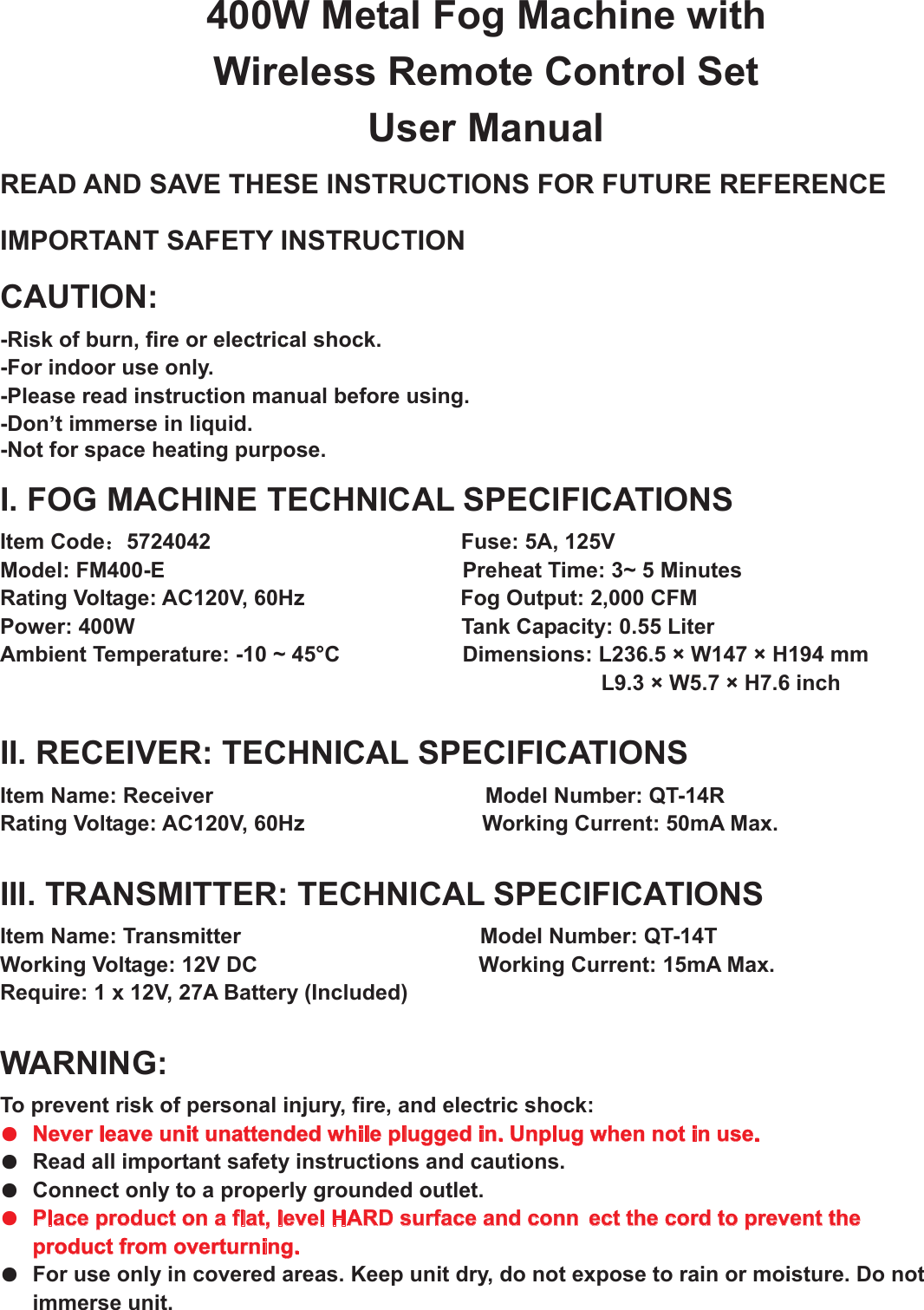 400W Metal Fog Machine with Wireless Remote Control Set User Manual READ AND SAVE THESE INSTRUCTIONS FOR FUTURE REFERENCE IMPORTANT SAFETY INSTRUCTION CAUTION:-Risk of burn, fire or electrical shock. -For indoor use only. -Please read instruction manual before using. -Don’t immerse in liquid. -Not for space heating purpose.I. FOG MACHINE TECHNICAL SPECIFICATIONS Item Code：5724042                          Fuse: 5A, 125V Model: FM400-E                                       Preheat Time: 3~ 5 Minutes Rating Voltage: AC120V, 60Hz                        Fog Output: 2,000 CFM Power: 400W                                     Tank Capacity: 0.55 Liter Ambient Temperature: -10 ~ 45°C                      Dimensions: L236.5 × W147 × H194 mm     L9.3 × W5.7 × H7.6 inch II. RECEIVER: TECHNICAL SPECIFICATIONS Item Name: Receiver                            Model Number: QT-14R Rating Voltage: AC120V, 60Hz                          Working Current: 50mA Max. III. TRANSMITTER: TECHNICAL SPECIFICATIONS Item Name: Transmitter            Model Number: QT-14T Working Voltage: 12V DC                 Working Current: 15mA Max. Require: 1 x 12V, 27A Battery (Included)     WARNING:   To prevent risk of personal injury, fire, and electric shock: ●  Never leave unit unattended while plugged in. Unplug when not in use. ●  Read all important safety instructions and cautions.●  Connect only to a properly grounded outlet.●  Place product on a flat, level HARD surface and conn ect the cord to prevent the product from overturning.●  For use only in covered areas. Keep unit dry, do not expose to rain or moisture. Do not immerse unit.