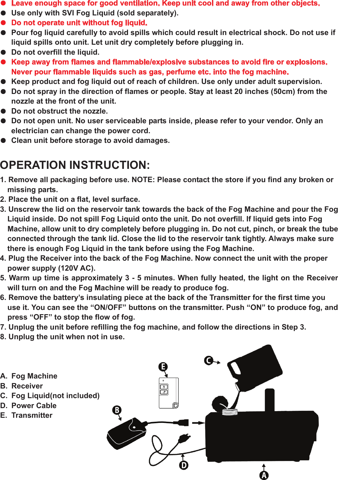 ●  Leave enough space for good ventilation. Keep unit cool and away from other objects.●  Use only with SVI Fog Liquid (sold separately).●  Do not operate unit without fog liquid.●  Pour fog liquid carefully to avoid spills which could result in electrical shock. Do not use if liquid spills onto unit. Let unit dry completely before plugging in. ●  Do not overfill the liquid. ●  Keep away from flames and flammable/explosive substances to avoid fire or explosions. Never pour flammable liquids such as gas, perfume etc. into the fog machine. ●  Keep product and fog liquid out of reach of children. Use only under adult supervision. ●  Do not spray in the direction of flames or people. Stay at least 20 inches (50cm) from the nozzle at the front of the unit. ●  Do not obstruct the nozzle. ●  Do not open unit. No user serviceable parts inside, please refer to your vendor. Only an electrician can change the power cord. ●  Clean unit before storage to avoid damages. OPERATION INSTRUCTION: 1. Remove all packaging before use. NOTE: Please contact the store if you find any broken or missing parts. 2. Place the unit on a flat, level surface. 3. Unscrew the lid on the reservoir tank towards the back of the Fog Machine and pour the Fog Liquid inside. Do not spill Fog Liquid onto the unit. Do not overfill. If liquid gets into Fog Machine, allow unit to dry completely before plugging in. Do not cut, pinch, or break the tube connected through the tank lid. Close the lid to the reservoir tank tightly. Always make sure there is enough Fog Liquid in the tank before using the Fog Machine. 4. Plug the Receiver into the back of the Fog Machine. Now connect the unit with the proper power supply (120V AC). 5. Warm up time is approximately 3 - 5 minutes. When fully heated, the light on the Receiver will turn on and the Fog Machine will be ready to produce fog. 6. Remove the battery’s insulating piece at the back of the Transmitter for the first time you  use it. You can see the “ON/OFF” buttons on the transmitter. Push “ON” to produce fog, and press “OFF” to stop the flow of fog. 7. Unplug the unit before refilling the fog machine, and follow the directions in Step 3. 8. Unplug the unit when not in use. A.  Fog Machine B.  Receiver C.  Fog Liquid(not included) D. Power Cable E.  Transmitter   