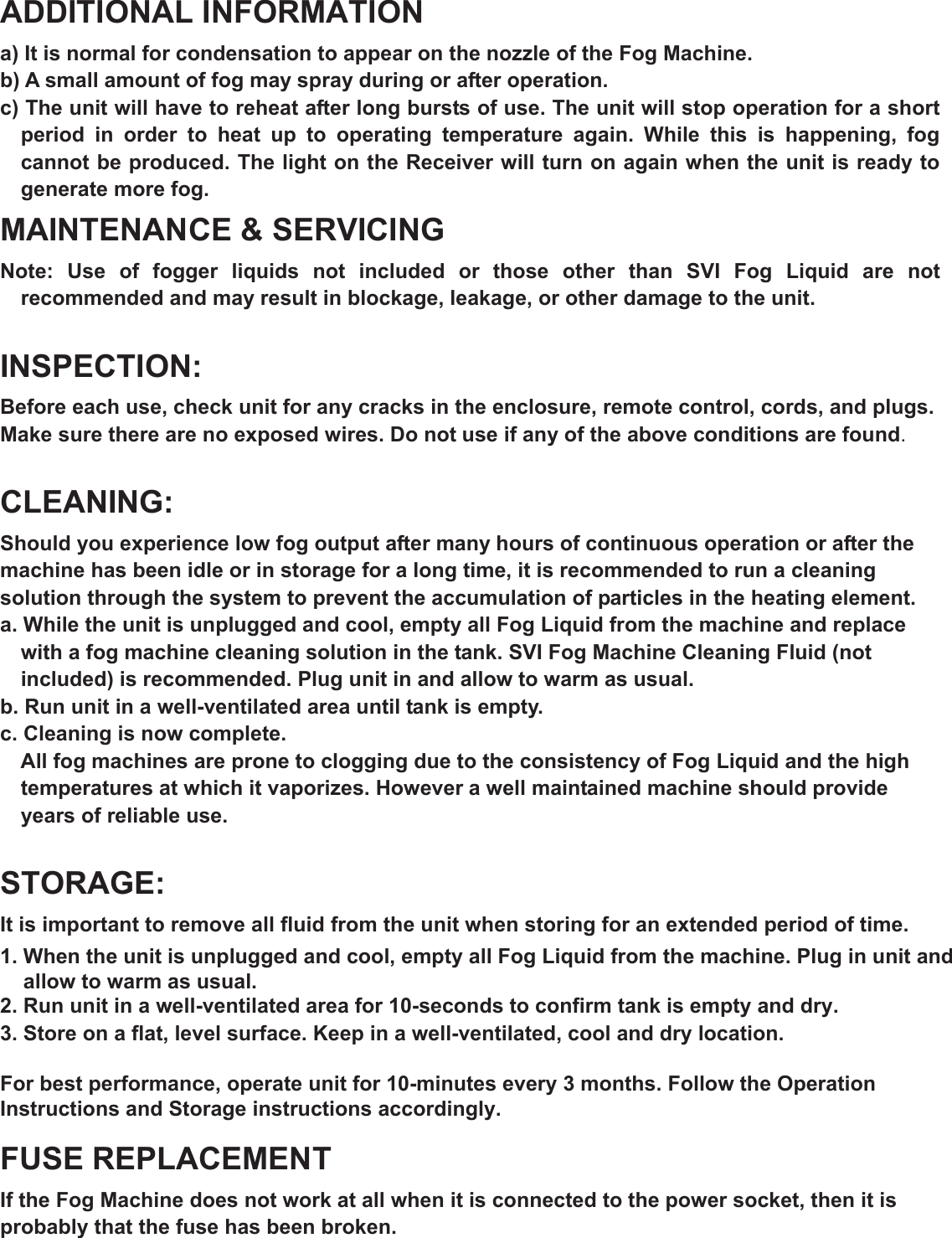 ADDITIONAL INFORMATION a) It is normal for condensation to appear on the nozzle of the Fog Machine. b) A small amount of fog may spray during or after operation. c) The unit will have to reheat after long bursts of use. The unit will stop operation for a short period  in  order  to  heat  up  to  operating  temperature  again.  While  this  is  happening,  fog cannot be produced. The light on the Receiver will turn on again when the unit is ready to generate more fog. MAINTENANCE &amp; SERVICING Note:  Use  of  fogger  liquids  not  included  or  those  other  than  SVI  Fog  Liquid  are  not recommended and may result in blockage, leakage, or other damage to the unit. INSPECTION:Before each use, check unit for any cracks in the enclosure, remote control, cords, and plugs. Make sure there are no exposed wires. Do not use if any of the above conditions are found.CLEANING:Should you experience low fog output after many hours of continuous operation or after the machine has been idle or in storage for a long time, it is recommended to run a cleaning solution through the system to prevent the accumulation of particles in the heating element. a. While the unit is unplugged and cool, empty all Fog Liquid from the machine and replace with a fog machine cleaning solution in the tank. SVI Fog Machine Cleaning Fluid (not included) is recommended. Plug unit in and allow to warm as usual. b. Run unit in a well-ventilated area until tank is empty. c. Cleaning is now complete. All fog machines are prone to clogging due to the consistency of Fog Liquid and the high temperatures at which it vaporizes. However a well maintained machine should provide years of reliable use. STORAGE:It is important to remove all fluid from the unit when storing for an extended period of time.1. When the unit is unplugged and cool, empty all Fog Liquid from the machine. Plug in unit and     allow to warm as usual.2. Run unit in a well-ventilated area for 10-seconds to confirm tank is empty and dry.3. Store on a flat, level surface. Keep in a well-ventilated, cool and dry location.For best performance, operate unit for 10-minutes every 3 months. Follow the Operation Instructions and Storage instructions accordingly.FUSE REPLACEMENT If the Fog Machine does not work at all when it is connected to the power socket, then it is probably that the fuse has been broken. 