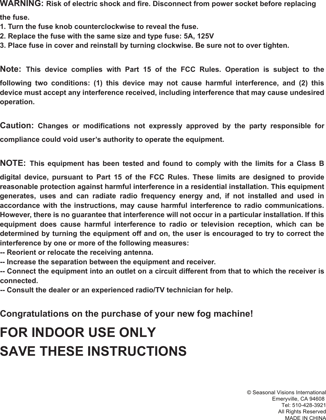 WARNING: Risk of electric shock and fire. Disconnect from power socket before replacing the fuse. 1. Turn the fuse knob counterclockwise to reveal the fuse. 2. Replace the fuse with the same size and type fuse: 5A, 125V 3. Place fuse in cover and reinstall by turning clockwise. Be sure not to over tighten.Note: This  device  complies  with  Part 15  of  the  FCC  Rules.  Operation  is  subject  to  the following  two  conditions:  (1)  this  device  may  not  cause  harmful  interference,  and  (2)  this device must accept any interference received, including interference that may cause undesired operation.Caution:  Changes  or  modifications  not  expressly  approved  by  the  party  responsible  for compliance could void user’s authority to operate the equipment. NOTE: This  equipment  has  been  tested  and  found  to  comply  with  the  limits  for  a  Class  B digital  device,  pursuant  to  Part  15  of  the  FCC  Rules.  These  limits  are  designed  to  provide reasonable protection against harmful interference in a residential installation. This equipment generates,  uses  and  can  radiate  radio  frequency  energy  and,  if  not  installed  and  used  in accordance  with the  instructions,  may  cause  harmful  interference  to radio  communications. However, there is no guarantee that interference will not occur in a particular installation. If this equipment  does  cause  harmful  interference  to  radio  or  television  reception,  which  can  be determined by turning the equipment off and on, the user is encouraged to try to correct the interference by one or more of the following measures:   -- Reorient or relocate the receiving antenna.   -- Increase the separation between the equipment and receiver.   -- Connect the equipment into an outlet on a circuit different from that to which the receiver is connected.   -- Consult the dealer or an experienced radio/TV technician for help. Congratulations on the purchase of your new fog machine! FOR INDOOR USE ONLY SAVE THESE INSTRUCTIONS© Seasonal Visions InternationalEmeryville, CA 94608 Tel: 510-428-3921All Rights ReservedMADE IN CHINA