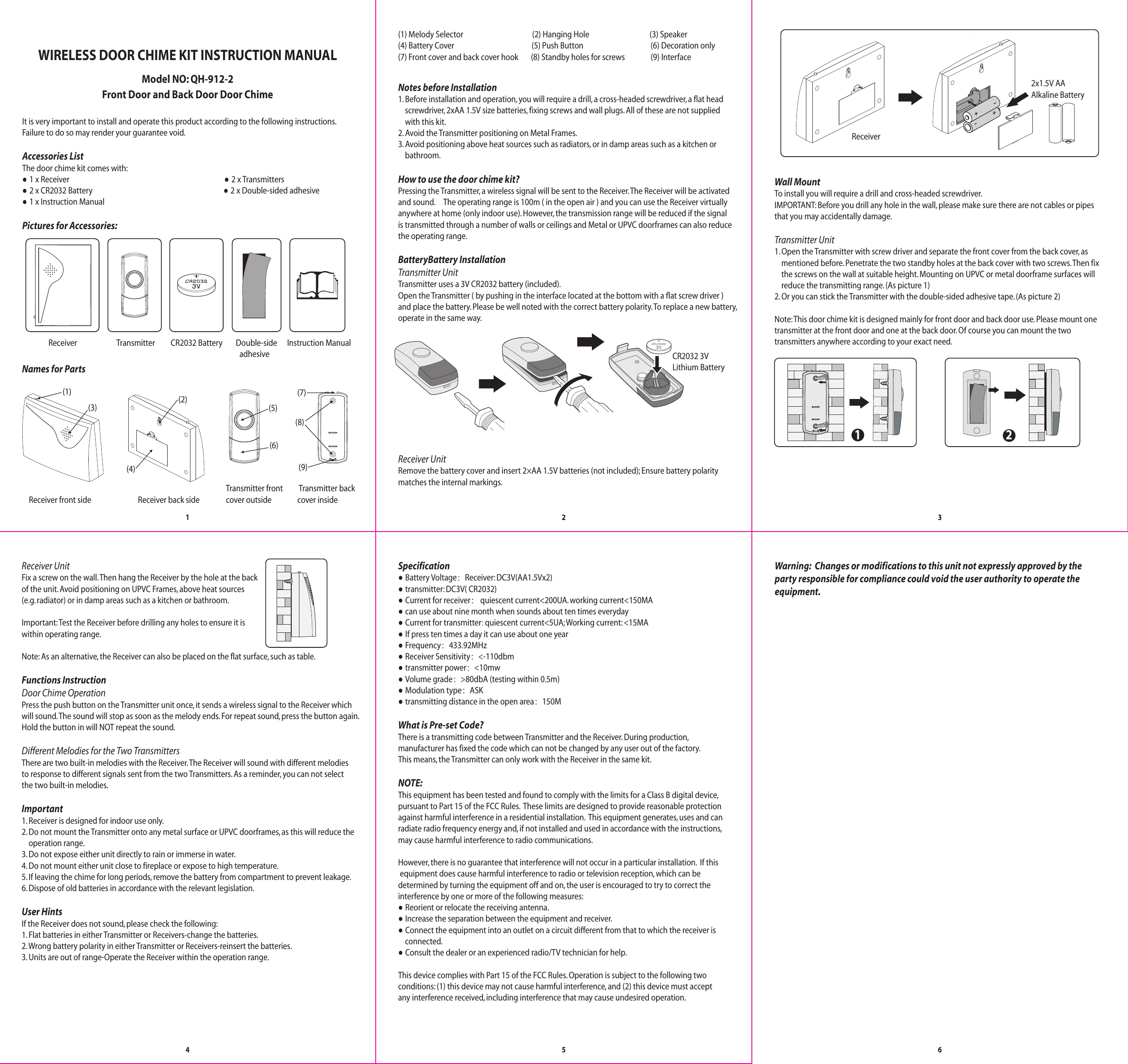 It is very important to install and operate this product according to the following instructions. Failure to do so may render your guarantee void.Accessories ListThe door chime kit comes with:● 1 x Receiver                                                                                          ● 2 x Transmitters● 2 x CR2032 Battery                                                                            ● 2 x Double-sided adhesive ● 1 x Instruction ManualPictures for Accessories:(1) Melody Selector                                        (2) Hanging Hole                                   (3) Speaker  (4) Battery Cover                                             (5) Push Button                                       (6) Decoration only(7) Front cover and back cover hook          (8) Standby holes for screws               (9) InterfaceNotes before Installation  1. Before installation and operation, you will require a drill, a cross-headed screwdriver, a flat head     screwdriver, 2xAA 1.5V size batteries, fixing screws and wall plugs. All of these are not supplied     with this kit.2. Avoid the Transmitter positioning on Metal Frames.3. Avoid positioning above heat sources such as radiators, or in damp areas such as a kitchen or     bathroom.How to use the door chime kit?Pressing the Transmitter, a wireless signal will be sent to the Receiver. The Receiver will be activated and sound.     The operating range is 100m ( in the open air ) and you can use the Receiver virtually anywhere at home (only indoor use). However, the transmission range will be reduced if the signal is transmitted through a number of walls or ceilings and Metal or UPVC doorframes can also reducethe operating range.BatteryBattery InstallationTransmitter UnitTransmitter uses a 3V CR2032 battery (included). Open the Transmitter ( by pushing in the interface located at the bottom with a flat screw driver ) and place the battery. Please be well noted with the correct battery polarity. To replace a new battery, operate in the same way.Receiver UnitRemove the battery cover and insert 2×AA 1.5V batteries (not included); Ensure battery polaritymatches the internal markings.Wall Mount To install you will require a drill and cross-headed screwdriver.IMPORTANT: Before you drill any hole in the wall, please make sure there are not cables or pipes that you may accidentally damage.Transmitter Unit1. Open the Transmitter with screw driver and separate the front cover from the back cover, as     mentioned before. Penetrate the two standby holes at the back cover with two screws. Then fix     the screws on the wall at suitable height. Mounting on UPVC or metal doorframe surfaces will     reduce the transmitting range. (As picture 1)2. Or you can stick the Transmitter with the double-sided adhesive tape. (As picture 2)Note: This door chime kit is designed mainly for front door and back door use. Please mount onetransmitter at the front door and one at the back door. Of course you can mount the twotransmitters anywhere according to your exact need.12Specification● Battery Voltage：Receiver: DC3V(AA1.5Vx2)● transmitter: DC3V( CR2032)● Current for receiver： quiescent current&lt;200UA. working current&lt;150MA● can use about nine month when sounds about ten times everyday ● Current for transmitter: quiescent current&lt;5UA; Working current: &lt;15MA ● If press ten times a day it can use about one year● Frequency：433.92MHz● Receiver Sensitivity：&lt;-110dbm ● transmitter power：&lt;10mw ● Volume grade：&gt;80dbA (testing within 0.5m)● Modulation type：ASK● transmitting distance in the open area：150MWhat is Pre-set Code?There is a transmitting code between Transmitter and the Receiver. During production, manufacturer has fixed the code which can not be changed by any user out of the factory. This means, the Transmitter can only work with the Receiver in the same kit.NOTE: This equipment has been tested and found to comply with the limits for a Class B digital device, pursuant to Part 15 of the FCC Rules.  These limits are designed to provide reasonable protectionagainst harmful interference in a residential installation.  This equipment generates, uses and canradiate radio frequency energy and, if not installed and used in accordance with the instructions, may cause harmful interference to radio communications.However, there is no guarantee that interference will not occur in a particular installation.  If this equipment does cause harmful interference to radio or television reception, which can bedetermined by turning the equipment off and on, the user is encouraged to try to correct the interference by one or more of the following measures:● Reorient or relocate the receiving antenna.● Increase the separation between the equipment and receiver.● Connect the equipment into an outlet on a circuit different from that to which the receiver is    connected.● Consult the dealer or an experienced radio/TV technician for help.This device complies with Part 15 of the FCC Rules. Operation is subject to the following two conditions: (1) this device may not cause harmful interference, and (2) this device must acceptany interference received, including interference that may cause undesired operation.123456Receiver UnitFix a screw on the wall. Then hang the Receiver by the hole at the back of the unit. Avoid positioning on UPVC Frames, above heat sources (e.g. radiator) or in damp areas such as a kitchen or bathroom.  Important: Test the Receiver before drilling any holes to ensure it is within operating range.Note: As an alternative, the Receiver can also be placed on the flat surface, such as table.Functions InstructionDoor Chime Operation Press the push button on the Transmitter unit once, it sends a wireless signal to the Receiver which will sound. The sound will stop as soon as the melody ends. For repeat sound, press the button again. Hold the button in will NOT repeat the sound.Dierent Melodies for the Two TransmittersThere are two built-in melodies with the Receiver. The Receiver will sound with different melodies to response to different signals sent from the two Transmitters. As a reminder, you can not select the two built-in melodies.Important1. Receiver is designed for indoor use only.2. Do not mount the Transmitter onto any metal surface or UPVC doorframes, as this will reduce the    operation range.3. Do not expose either unit directly to rain or immerse in water.4. Do not mount either unit close to fireplace or expose to high temperature.5. If leaving the chime for long periods, remove the battery from compartment to prevent leakage.6. Dispose of old batteries in accordance with the relevant legislation.User Hints If the Receiver does not sound, please check the following:1. Flat batteries in either Transmitter or Receivers-change the batteries.2. Wrong battery polarity in either Transmitter or Receivers-reinsert the batteries.3. Units are out of range-Operate the Receiver within the operation range.Model NO: QH-912-2WIRELESS DOOR CHIME KIT INSTRUCTION MANUALFront Door and Back Door Door ChimeNames for PartsReceiver front side Receiver back side(1) (2)(3)(4)(7)(9)Transmitter frontcover outside Transmitter backcover inside(6)(5)(8)Receiver2x1.5V AA Alkaline BatteryCR2032 3V Lithium BatteryReceiver Transmitter Double-side  adhesiveInstruction ManualCR2032 Battery Warning:  Changes or modifications to this unit not expressly approved by theparty responsible for compliance could void the user authority to operate theequipment.