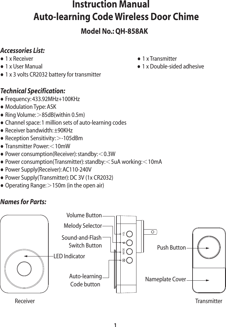 1Accessories List:● 1 x Receiver                                                                                       ● 1 x Transmitter                             ● 1 x User Manual                                                                               ● 1 x Double-sided adhesive              ● 1 x 3 volts CR2032 battery for transmitterTechnical Specification:● Frequency: 433.92MHz+100KHz                                                   ● Modulation Type: ASK● Ring Volume:＞85dB(within 0.5m)    ● Channel space: 1 million sets of auto-learning codes                                        ● Receiver bandwidth: ±90KHz● Reception Sensitivity:＞-105dBm                                                    ● Transmitter Power:＜10mW● Power consumption(Receiver): standby:＜0.3W● Power consumption(Transmitter): standby:＜5uA working:＜10mA● Power Supply(Receiver): AC110-240V● Power Supply(Transmitter): DC 3V (1x CR2032)● Operating Range:＞150m (in the open air)Names for Parts:                     Instruction ManualAuto-learning Code Wireless Door ChimeLED IndicatorPush ButtonNameplate CoverVolume ButtonMelody SelectorSound-and-Flash      Switch ButtonAuto-learning Code buttonReceiver TransmitterModel No.: QH-858AKVOLMODE