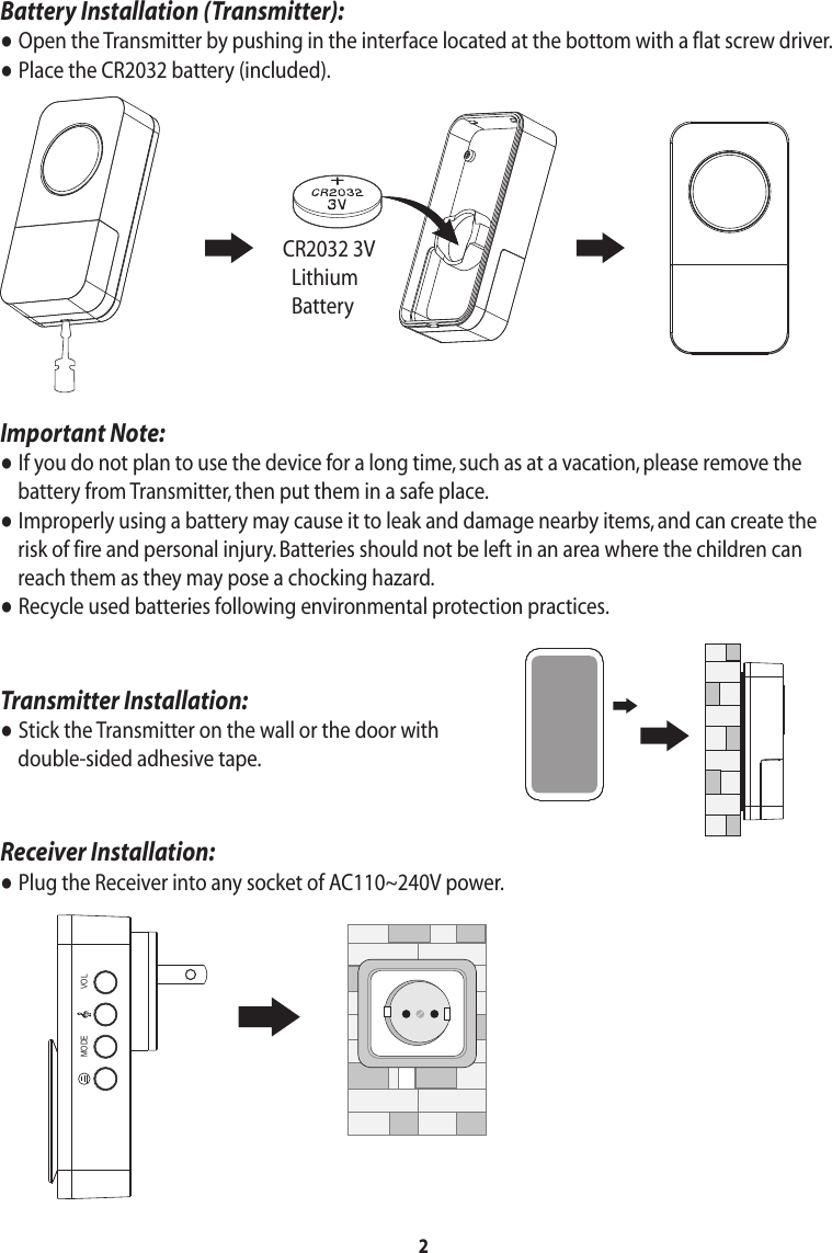 Important Note:● If you do not plan to use the device for a long time, such as at a vacation, please remove the     battery from Transmitter, then put them in a safe place.● Improperly using a battery may cause it to leak and damage nearby items, and can create the     risk of fire and personal injury. Batteries should not be left in an area where the children can     reach them as they may pose a chocking hazard.● Recycle used batteries following environmental protection practices.Transmitter Installation:● Stick the Transmitter on the wall or the door with     double-sided adhesive tape.Receiver Installation:● Plug the Receiver into any socket of AC110~240V power.2Battery Installation (Transmitter):● Open the Transmitter by pushing in the interface located at the bottom with a flat screw driver.● Place the CR2032 battery (included).CR2032 3V  Lithium  BatteryVOLMODE