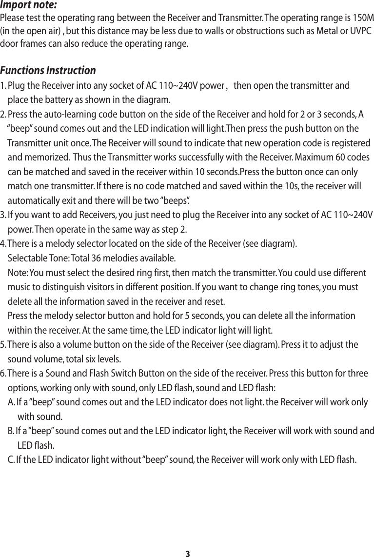 3Import note:Please test the operating rang between the Receiver and Transmitter. The operating range is 150M (in the open air) , but this distance may be less due to walls or obstructions such as Metal or UVPCdoor frames can also reduce the operating range.Functions Instruction1. Plug the Receiver into any socket of AC 110~240V power，then open the transmitter and     place the battery as shown in the diagram.2. Press the auto-learning code button on the side of the Receiver and hold for 2 or 3 seconds, A     “beep” sound comes out and the LED indication will light.Then press the push button on the     Transmitter unit once. The Receiver will sound to indicate that new operation code is registered     and memorized.  Thus the Transmitter works successfully with the Receiver. Maximum 60 codes    can be matched and saved in the receiver within 10 seconds.Press the button once can only    match one transmitter. If there is no code matched and saved within the 10s, the receiver will    automatically exit and there will be two “beeps”.3. If you want to add Receivers, you just need to plug the Receiver into any socket of AC 110~240V     power. Then operate in the same way as step 2.4. There is a melody selector located on the side of the Receiver (see diagram).     Selectable Tone: Total 36 melodies available.    Note: You must select the desired ring first, then match the transmitter. You could use different    music to distinguish visitors in different position. If you want to change ring tones, you must    delete all the information saved in the receiver and reset.     Press the melody selector button and hold for 5 seconds, you can delete all the information    within the receiver. At the same time, the LED indicator light will light.5. There is also a volume button on the side of the Receiver (see diagram). Press it to adjust the    sound volume, total six levels.6. There is a Sound and Flash Switch Button on the side of the receiver. Press this button for three    options, working only with sound, only LED flash, sound and LED flash:    A. If a “beep” sound comes out and the LED indicator does not light. the Receiver will work only         with sound.    B. If a “beep” sound comes out and the LED indicator light, the Receiver will work with sound and         LED flash.    C. If the LED indicator light without “beep” sound, the Receiver will work only with LED flash.