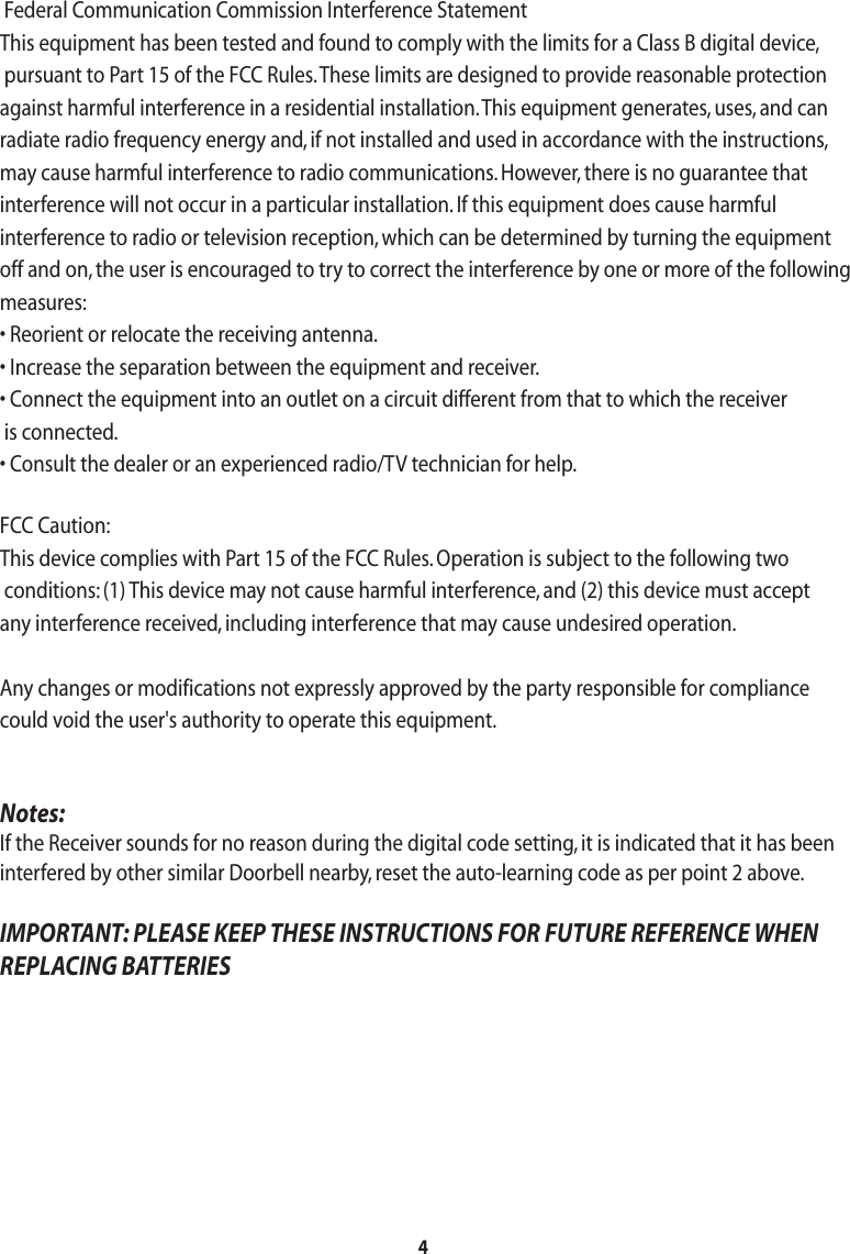 4 Federal Communication Commission Interference StatementThis equipment has been tested and found to comply with the limits for a Class B digital device, pursuant to Part 15 of the FCC Rules. These limits are designed to provide reasonable protection against harmful interference in a residential installation. This equipment generates, uses, and can radiate radio frequency energy and, if not installed and used in accordance with the instructions, may cause harmful interference to radio communications. However, there is no guarantee that interference will not occur in a particular installation. If this equipment does cause harmful interference to radio or television reception, which can be determined by turning the equipment off and on, the user is encouraged to try to correct the interference by one or more of the following measures:• Reorient or relocate the receiving antenna.• Increase the separation between the equipment and receiver.• Connect the equipment into an outlet on a circuit different from that to which the receiver is connected.• Consult the dealer or an experienced radio/TV technician for help.FCC Caution:This device complies with Part 15 of the FCC Rules. Operation is subject to the following two conditions: (1) This device may not cause harmful interference, and (2) this device must accept any interference received, including interference that may cause undesired operation.Any changes or modifications not expressly approved by the party responsible for compliance could void the user&apos;s authority to operate this equipment. Notes:If the Receiver sounds for no reason during the digital code setting, it is indicated that it has beeninterfered by other similar Doorbell nearby, reset the auto-learning code as per point 2 above. IMPORTANT: PLEASE KEEP THESE INSTRUCTIONS FOR FUTURE REFERENCE WHENREPLACING BATTERIES