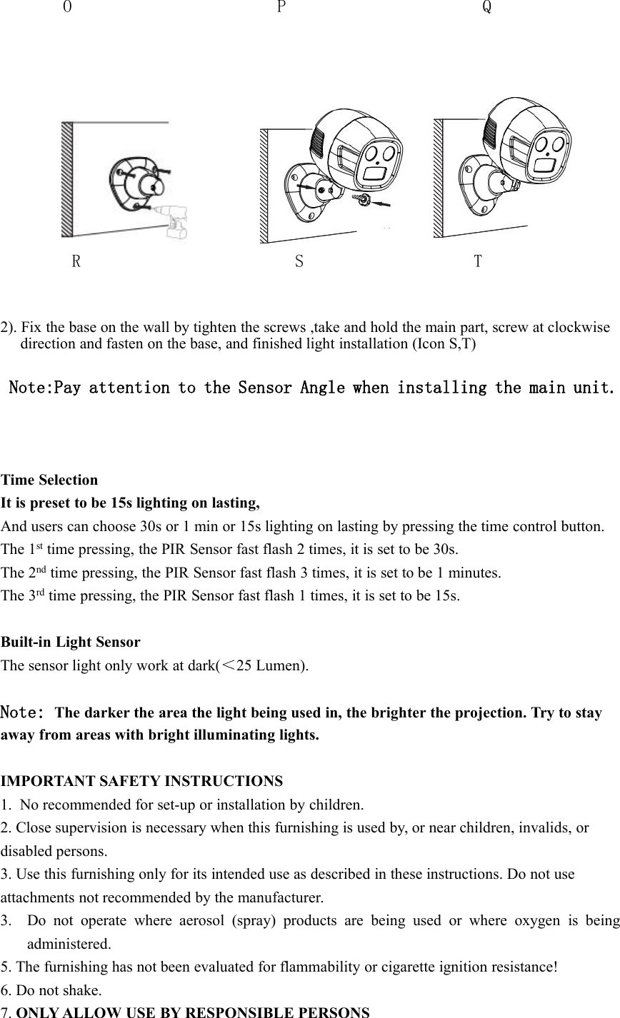 O P QR S T2). Fix the base on the wall by tighten the screws ,take and hold the main part, screw at clockwisedirection and fasten on the base, and finished light installation (Icon S,T)Note:Pay attention to the Sensor Angle when installing the main unit.Time SelectionIt is preset to be 15s lighting on lasting,And users can choose 30s or 1 min or 15s lighting on lasting by pressing the time control button.The 1st time pressing, the PIR Sensor fast flash 2 times, it is set to be 30s.The 2nd time pressing, the PIR Sensor fast flash 3 times, it is set to be 1 minutes.The 3rd time pressing, the PIR Sensor fast flash 1 times, it is set to be 15s.Built-in Light SensorThe sensor light only work at dark(＜25 Lumen).Note: The darker the area the light being used in, the brighter the projection. Try to stayaway from areas with bright illuminating lights.IMPORTANT SAFETY INSTRUCTIONS1. No recommended for set-up or installation by children.2. Close supervision is necessary when this furnishing is used by, or near children, invalids, ordisabled persons.3. Use this furnishing only for its intended use as described in these instructions. Do not useattachments not recommended by the manufacturer.3. Do not operate where aerosol (spray) products are being used or where oxygen is beingadministered.5. The furnishing has not been evaluated for flammability or cigarette ignition resistance!6. Do not shake.7. ONLY ALLOW USE BY RESPONSIBLE PERSONS