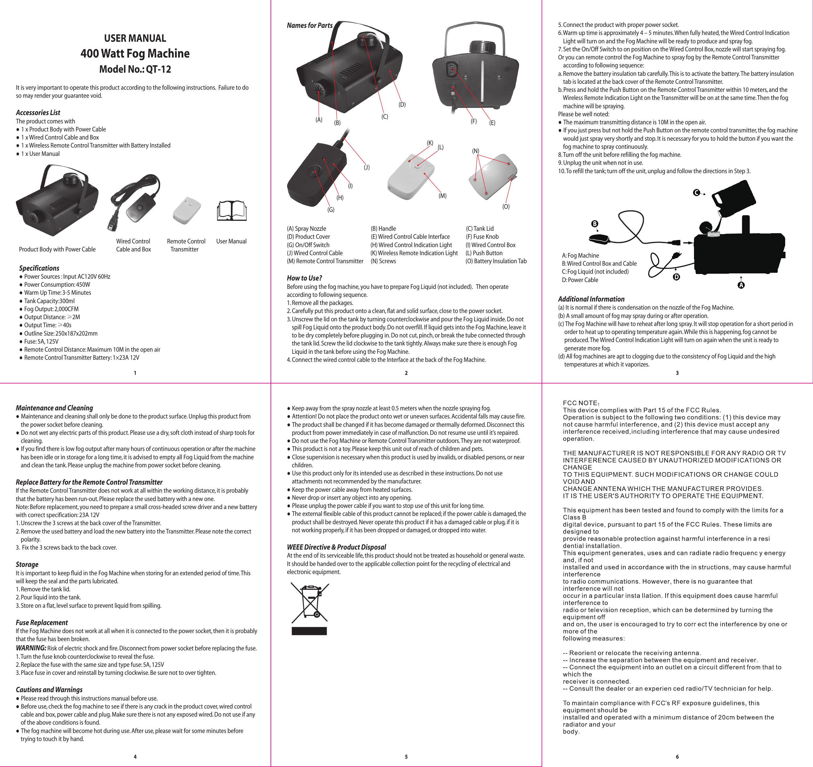 It is very important to operate this product according to the following instructions.  Failure to doso may render your guarantee void.Accessories ListThe product comes with● 1 x Product Body with Power Cable                       ● 1 x Wired Control Cable and Box● 1 x Wireless Remote Control Transmitter with Battery Installed● 1 x User Manual5. Connect the product with proper power socket. 6. Warm up time is approximately 4 – 5 minutes. When fully heated, the Wired Control Indication     Light will turn on and the Fog Machine will be ready to produce and spray fog.7. Set the On/Off Switch to on position on the Wired Control Box, nozzle will start spraying fog. Or you can remote control the Fog Machine to spray fog by the Remote Control Transmitter     according to following sequence:a. Remove the battery insulation tab carefully. This is to activate the battery. The battery insulation    tab is located at the back cover of the Remote Control Transmitter.b. Press and hold the Push Button on the Remote Control Transmitter within 10 meters, and the    Wireless Remote Indication Light on the Transmitter will be on at the same time. Then the fog    machine will be spraying. Please be well noted:● The maximum transmitting distance is 10M in the open air. ● If you just press but not hold the Push Button on the remote control transmitter, the fog machine    would just spray very shortly and stop. It is necessary for you to hold the button if you want the    fog machine to spray continuously.8. Turn off the unit before refilling the fog machine.9. Unplug the unit when not in use.10. To refill the tank; turn off the unit, unplug and follow the directions in Step 3.● Keep away from the spray nozzle at least 0.5 meters when the nozzle spraying fog.● Attention! Do not place the product onto wet or uneven surfaces. Accidental falls may cause fire.● The product shall be changed if it has become damaged or thermally deformed. Disconnect this    product from power immediately in case of malfunction. Do not resume use until it’s repaired.● Do not use the Fog Machine or Remote Control Transmitter outdoors. They are not waterproof.● This product is not a toy. Please keep this unit out of reach of children and pets. ● Close supervision is necessary when this product is used by invalids, or disabled persons, or near    children.● Use this product only for its intended use as described in these instructions. Do not use     attachments not recommended by the manufacturer. ● Keep the power cable away from heated surfaces. ● Never drop or insert any object into any opening. ● Please unplug the power cable if you want to stop use of this unit for long time. ● The external flexible cable of this product cannot be replaced; if the power cable is damaged, the    product shall be destroyed. Never operate this product if it has a damaged cable or plug, if it is    not working properly, if it has been dropped or damaged, or dropped into water.WEEE Directive &amp; Product Disposal At the end of its serviceable life, this product should not be treated as household or general waste. It should be handed over to the applicable collection point for the recycling of electrical and electronic equipment.Maintenance and Cleaning● Maintenance and cleaning shall only be done to the product surface. Unplug this product from    the power socket before cleaning.● Do not wet any electric parts of this product. Please use a dry, soft cloth instead of sharp tools for    cleaning.● If you find there is low fog output after many hours of continuous operation or after the machine    has been idle or in storage for a long time, it is advised to empty all Fog Liquid from the machine    and clean the tank. Please unplug the machine from power socket before cleaning. Replace Battery for the Remote Control TransmitterIf the Remote Control Transmitter does not work at all within the working distance, it is probablythat the battery has been run-out. Please replace the used battery with a new one.Note: Before replacement, you need to prepare a small cross-headed screw driver and a new batterywith correct specification: 23A 12V1. Unscrew the 3 screws at the back cover of the Transmitter.2. Remove the used battery and load the new battery into the Transmitter. Please note the correct    polarity.3.  Fix the 3 screws back to the back cover. StorageIt is important to keep fluid in the Fog Machine when storing for an extended period of time. Thiswill keep the seal and the parts lubricated.1. Remove the tank lid.2. Pour liquid into the tank.3. Store on a flat, level surface to prevent liquid from spilling.Fuse ReplacementIf the Fog Machine does not work at all when it is connected to the power socket, then it is probablythat the fuse has been broken.WARNING: Risk of electric shock and fire. Disconnect from power socket before replacing the fuse.1. Turn the fuse knob counterclockwise to reveal the fuse.2. Replace the fuse with the same size and type fuse: 5A, 125V3. Place fuse in cover and reinstall by turning clockwise. Be sure not to over tighten.Cautions and Warnings● Please read through this instructions manual before use.● Before use, check the fog machine to see if there is any crack in the product cover, wired control    cable and box, power cable and plug. Make sure there is not any exposed wired. Do not use if any    of the above conditions is found.● The fog machine will become hot during use. After use, please wait for some minutes before    trying to touch it by hand. 123456Product Body with Power CableRemote Control    Transmitter User ManualNames for Parts(A) (B) (E)(F)(K)(C)(D)(G)(H)(I)(J)(M)(L)(O)(N)(A) Spray Nozzle                                    (B) Handle                                                            (C) Tank Lid(D) Product Cover                                 (E) Wired Control Cable Interface             (F) Fuse Knob(G) On/Off Switch                                                             (H) Wired Control Indication Light           (I) Wired Control Box(J) Wired Control Cable                          (K) Wireless Remote Indication Light        (L) Push Button(M) Remote Control Transmitter              (N) Screws                                                        (O) Battery Insulation TabHow to Use? Before using the fog machine, you have to prepare Fog Liquid (not included).   Then operateaccording to following sequence. 1. Remove all the packages. 2. Carefully put this product onto a clean, flat and solid surface, close to the power socket. 3. Unscrew the lid on the tank by turning counterclockwise and pour the Fog Liquid inside. Do not    spill Fog Liquid onto the product body. Do not overfill. If liquid gets into the Fog Machine, leave it    to be dry completely before plugging in. Do not cut, pinch, or break the tube connected through    the tank lid. Screw the lid clockwise to the tank tightly. Always make sure there is enough Fog     Liquid in the tank before using the Fog Machine.4. Connect the wired control cable to the Interface at the back of the Fog Machine.Additional Information(a) It is normal if there is condensation on the nozzle of the Fog Machine.(b) A small amount of fog may spray during or after operation.(c) The Fog Machine will have to reheat after long spray. It will stop operation for a short period in     order to heat up to operating temperature again. While this is happening, fog cannot be     produced. The Wired Control Indication Light will turn on again when the unit is ready to      generate more fog.(d) All fog machines are apt to clogging due to the consistency of Fog Liquid and the high     temperatures at which it vaporizes.Model No.: QT-12400 Watt Fog MachineUSER MANUALA: Fog MachineB: Wired Control Box and CableC: Fog Liquid (not included)D: Power Cable Wired ControlCable and BoxSpecifications● Power Sources : Input AC120V 60Hz● Power Consumption: 450W● Warm Up Time: 3-5 Minutes● Tank Capacity:300ml● Fog Output: 2,000CFM● Output Distance: ≥2M● Output Time: ≥40s● Outline Size: 250x187x202mm● Fuse: 5A, 125V● Remote Control Distance: Maximum 10M in the open air● Remote Control Transmitter Battery: 1×23A 12V