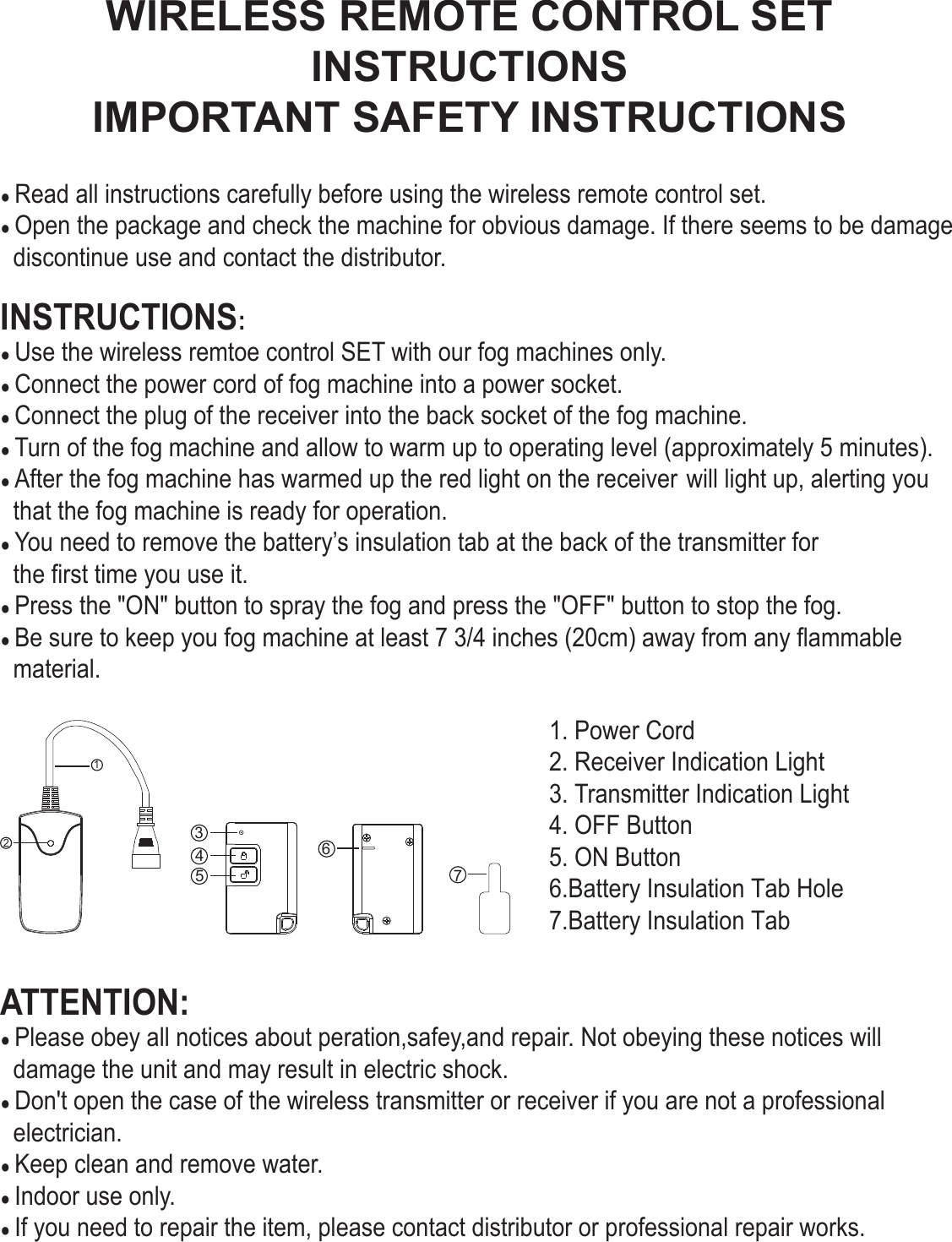 3456712WIRELESS REMOTE CONTROL SETIMPORTANT SAFETY INSTRUCTIONSINSTRUCTIONS● Read all instructions carefully before using the wireless remote control set.● Open the package and check the machine for obvious damage. If there seems to be damage  discontinue use and contact the distributor.INSTRUCTIONS:● Use the wireless remtoe control SET with our fog machines only.● Connect the power cord of fog machine into a power socket.● Connect the plug of the receiver into the back socket of the fog machine.● Turn of the fog machine and allow to warm up to operating level (approximately 5 minutes).● After the fog machine has warmed up the red light on the receiver will light up, alerting you  that the fog machine is ready for operation.● You need to remove the battery’s insulation tab at the back of the transmitter for   the first time you use it.● Press the &quot;ON&quot; button to spray the fog and press the &quot;OFF&quot; button to stop the fog.● Be sure to keep you fog machine at least 7 3/4 inches (20cm) away from any flammable  material.1. Power Cord2. Receiver Indication Light3. Transmitter Indication Light4. OFF Button5. ON Button6.Battery Insulation Tab Hole7.Battery Insulation TabATTENTION:● Please obey all notices about peration,safey,and repair. Not obeying these notices will   damage the unit and may result in electric shock.● Don&apos;t open the case of the wireless transmitter or receiver if you are not a professional   electrician.● Keep clean and remove water.● Indoor use only.● If you need to repair the item, please contact distributor or professional repair works.