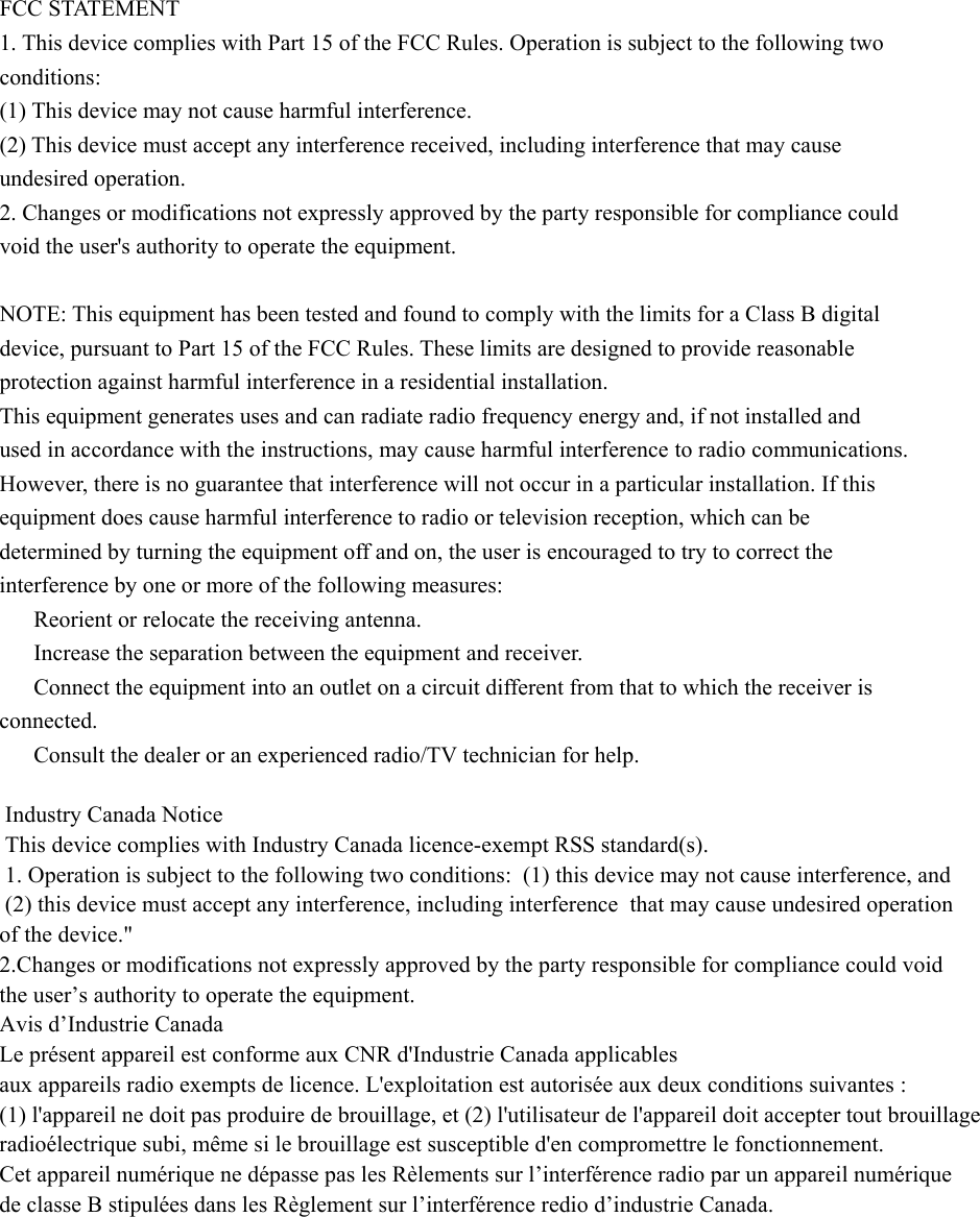 FCC STATEMENT 1. This device complies with Part 15 of the FCC Rules. Operation is subject to the following two conditions: (1) This device may not cause harmful interference. (2) This device must accept any interference received, including interference that may cause undesired operation. 2. Changes or modifications not expressly approved by the party responsible for compliance could void the user&apos;s authority to operate the equipment.  NOTE: This equipment has been tested and found to comply with the limits for a Class B digital device, pursuant to Part 15 of the FCC Rules. These limits are designed to provide reasonable protection against harmful interference in a residential installation. This equipment generates uses and can radiate radio frequency energy and, if not installed and used in accordance with the instructions, may cause harmful interference to radio communications. However, there is no guarantee that interference will not occur in a particular installation. If this equipment does cause harmful interference to radio or television reception, which can be determined by turning the equipment off and on, the user is encouraged to try to correct the interference by one or more of the following measures: 　  Reorient or relocate the receiving antenna. 　  Increase the separation between the equipment and receiver. 　  Connect the equipment into an outlet on a circuit different from that to which the receiver is connected. 　  Consult the dealer or an experienced radio/TV technician for help.  Industry Canada Notice  This device complies with Industry Canada licence-exempt RSS standard(s).  1. Operation is subject to the following two conditions:  (1) this device may not cause interference, and    (2) this device must accept any interference, including interference  that may cause undesired operation of the device.&quot;  2.Changes or modifications not expressly approved by the party responsible for compliance could void the user’s authority to operate the equipment.    Avis d’Industrie Canada  Le présent appareil est conforme aux CNR d&apos;Industrie Canada applicables aux appareils radio exempts de licence. L&apos;exploitation est autorisée aux deux conditions suivantes : (1) l&apos;appareil ne doit pas produire de brouillage, et (2) l&apos;utilisateur de l&apos;appareil doit accepter tout brouillage radioélectrique subi, même si le brouillage est susceptible d&apos;en compromettre le fonctionnement. Cet appareil numérique ne dépasse pas les Rèlements sur l’interférence radio par un appareil numérique de classe B stipulées dans les Règlement sur l’interférence redio d’industrie Canada.                    