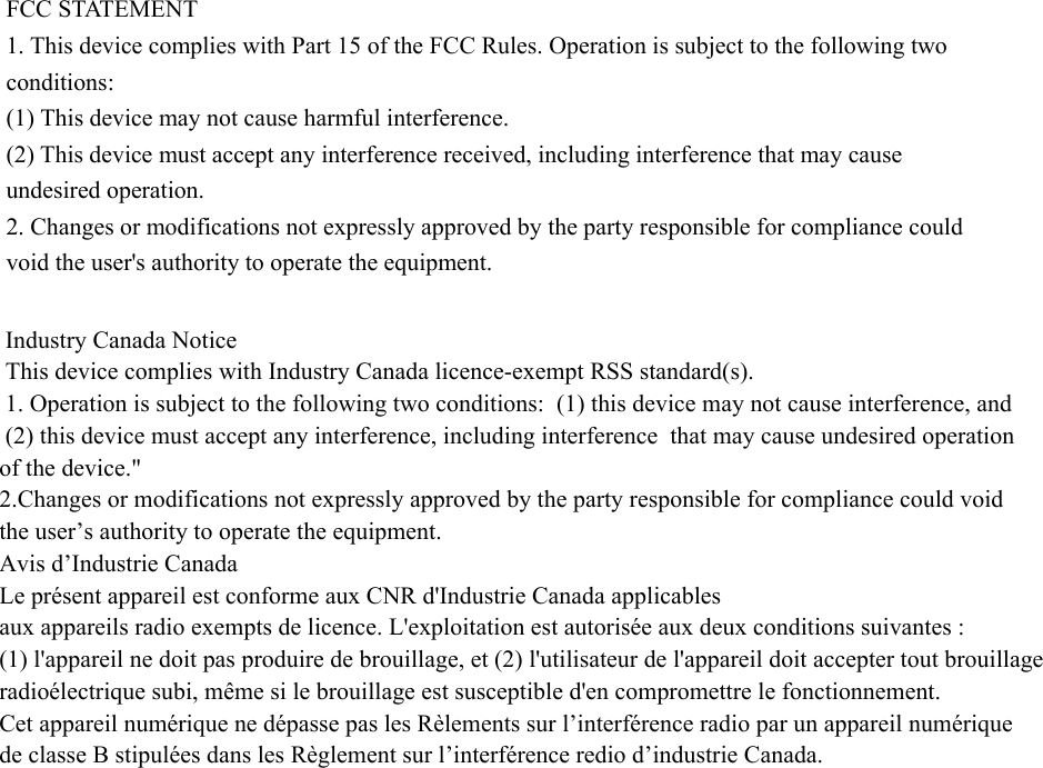 FCC STATEMENT 1. This device complies with Part 15 of the FCC Rules. Operation is subject to the following two conditions: (1) This device may not cause harmful interference. (2) This device must accept any interference received, including interference that may cause undesired operation. 2. Changes or modifications not expressly approved by the party responsible for compliance could void the user&apos;s authority to operate the equipment.  Industry Canada Notice  This device complies with Industry Canada licence-exempt RSS standard(s).  1. Operation is subject to the following two conditions:  (1) this device may not cause interference, and    (2) this device must accept any interference, including interference  that may cause undesired operation of the device.&quot;  2.Changes or modifications not expressly approved by the party responsible for compliance could void the user’s authority to operate the equipment.    Avis d’Industrie Canada  Le présent appareil est conforme aux CNR d&apos;Industrie Canada applicables aux appareils radio exempts de licence. L&apos;exploitation est autorisée aux deux conditions suivantes : (1) l&apos;appareil ne doit pas produire de brouillage, et (2) l&apos;utilisateur de l&apos;appareil doit accepter tout brouillage radioélectrique subi, même si le brouillage est susceptible d&apos;en compromettre le fonctionnement. Cet appareil numérique ne dépasse pas les Rèlements sur l’interférence radio par un appareil numérique de classe B stipulées dans les Règlement sur l’interférence redio d’industrie Canada.                    