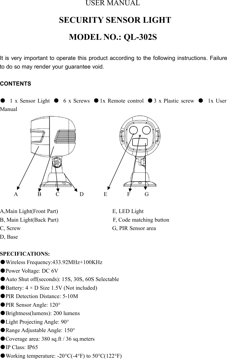 USER MANUALSECURITY SENSOR LIGHTMODEL NO.: QL-302SIt is very important to operate this product according to the following instructions. Failureto do so may render your guarantee void.CONTENTS●1 x Sensor Light ●6 x Screws ●1x Remote control ●3 x Plastic screw ●1x UserManualA B C D E F GA,Main Light(Front Part) E, LED LightB, Main Light(Back Part) F, Code matching buttonC, Screw G, PIR Sensor areaD, BaseSPECIFICATIONS:●Wireless Frequency:433.92MHz+100KHz●Power Voltage: DC 6V●Auto Shut off(seconds): 15S, 30S, 60S Selectable●Battery: 4 × D Size 1.5V (Not included)●PIR Detection Distance: 5-10M●PIR Sensor Angle: 120°●Brightness(lumens): 200 lumens●Light Projecting Angle: 90°●Range Adjustable Angle: 150°●Coverage area: 380 sq.ft / 36 sq.meters●IP Class: IP65●Working temperature: -20°C(-4°F) to 50°C(122°F)