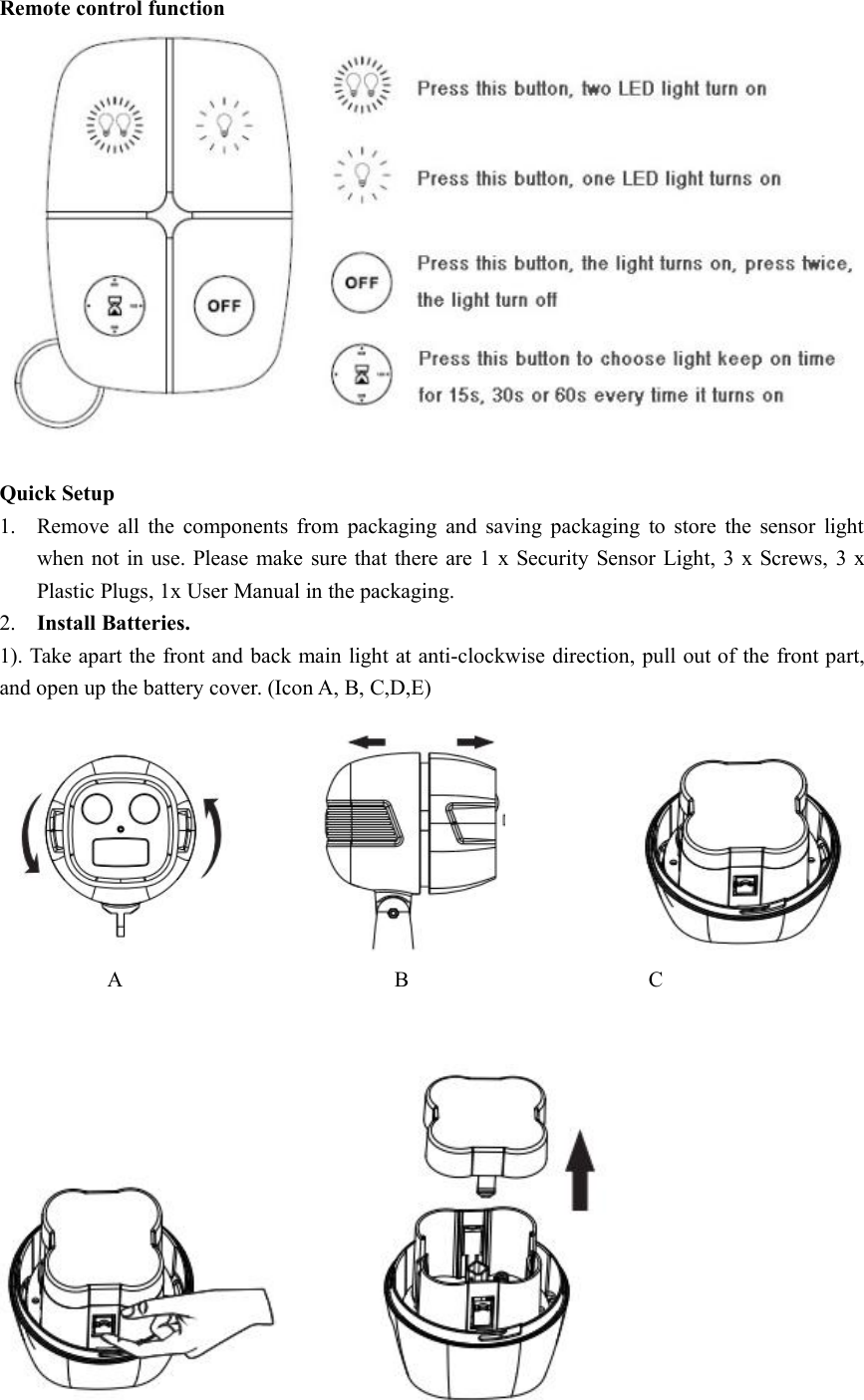 Remote control functionQuick Setup1. Remove all the components from packaging and saving packaging to store the sensor lightwhen not in use. Please make sure that there are 1 x Security Sensor Light, 3 x Screws, 3 xPlastic Plugs, 1x User Manual in the packaging.2. Install Batteries.1). Take apart the front and back main light at anti-clockwise direction, pull out of the front part,and open up the battery cover. (Icon A, B, C,D,E)A B C