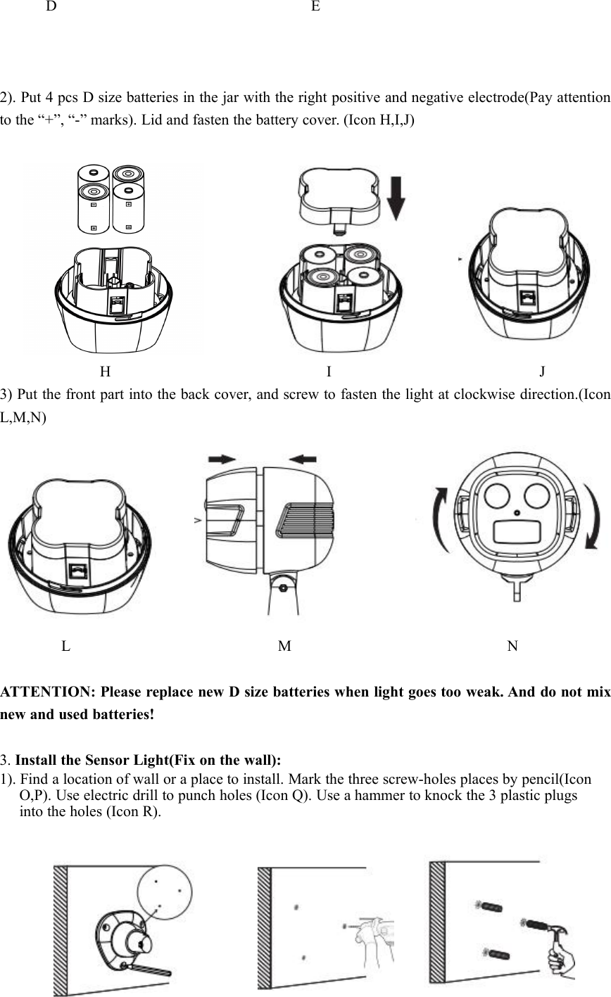 D E2). Put 4 pcs D size batteries in the jar with the right positive and negative electrode(Pay attentionto the “+”, “-” marks). Lid and fasten the battery cover. (Icon H,I,J)H I J3) Put the front part into the back cover, and screw to fasten the light at clockwise direction.(IconL,M,N)L M NATTENTION: Please replace new D size batteries when light goes too weak. And do not mixnew and used batteries!3. Install the Sensor Light(Fix on the wall):1). Find a location of wall or a place to install. Mark the three screw-holes places by pencil(IconO,P). Use electric drill to punch holes (Icon Q). Use a hammer to knock the 3 plastic plugsinto the holes (Icon R).