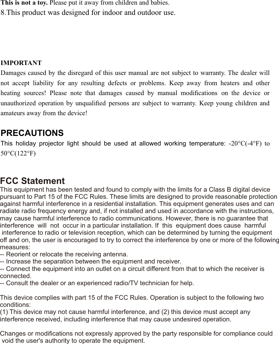 This is not a toy. Please put it away from children and babies.8.This product was designed for indoor and outdoor use.IMPORTANTDamages caused by the disregard of this user manual are not subject to warranty. The dealer willnot accept liability for any resulting defects or problems. Keep away from heaters and otherheating sources! Please note that damages caused by manual modiﬁcations on the device orunauthorized operation by unqualiﬁed persons are subject to warranty. Keep young children andamateurs away from the device!PRECAUTIONSThis holiday projector light should be used at allowed working temperature: -20°C(-4°F) to50°C(122°F)FCC StatementThis equipment has been tested and found to comply with the limits for a Class B digital devicepursuant to Part 15 of the FCC Rules. These limits are designed to provide reasonable protection against harmful interference in a residential installation. This equipment generates uses and canradiate radio frequency energy and, if not installed and used in accordance with the instructions, may cause harmful interference to radio communications. However, there is no guarantee thatinterference  will  not  occur in a particular installation. If  this  equipment does cause  harmful interference to radio or television reception, which can be determined by turning the equipment off and on, the user is encouraged to try to correct the interference by one or more of the following measures:-- Reorient or relocate the receiving antenna. -- Increase the separation between the equipment and receiver.  -- Connect the equipment into an outlet on a circuit different from that to which the receiver is connected. -- Consult the dealer or an experienced radio/TV technician for help. This device complies with part 15 of the FCC Rules. Operation is subject to the following two conditions:(1) This device may not cause harmful interference, and (2) this device must accept any interference received, including interference that may cause undesired operation. Changes or modiﬁcations not expressly approved by the party responsible for compliance could void the user&apos;s authority to operate the equipment.