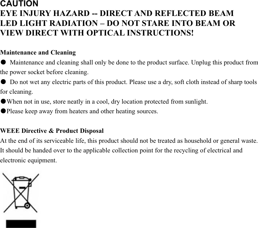 CAUTIONEYE INJURY HAZARD -- DIRECT AND REFLECTED BEAMLED LIGHT RADIATION – DO NOT STARE INTO BEAM ORVIEW DIRECT WITH OPTICAL INSTRUCTIONS!Maintenance and Cleaning●Maintenance and cleaning shall only be done to the product surface. Unplug this product fromthe power socket before cleaning.●Do not wet any electric parts of this product. Please use a dry, soft cloth instead of sharp toolsfor cleaning.●When not in use, store neatly in a cool, dry location protected from sunlight.●Please keep away from heaters and other heating sources.WEEE Directive &amp; Product DisposalAt the end of its serviceable life, this product should not be treated as household or general waste.It should be handed over to the applicable collection point for the recycling of electrical andelectronic equipment.