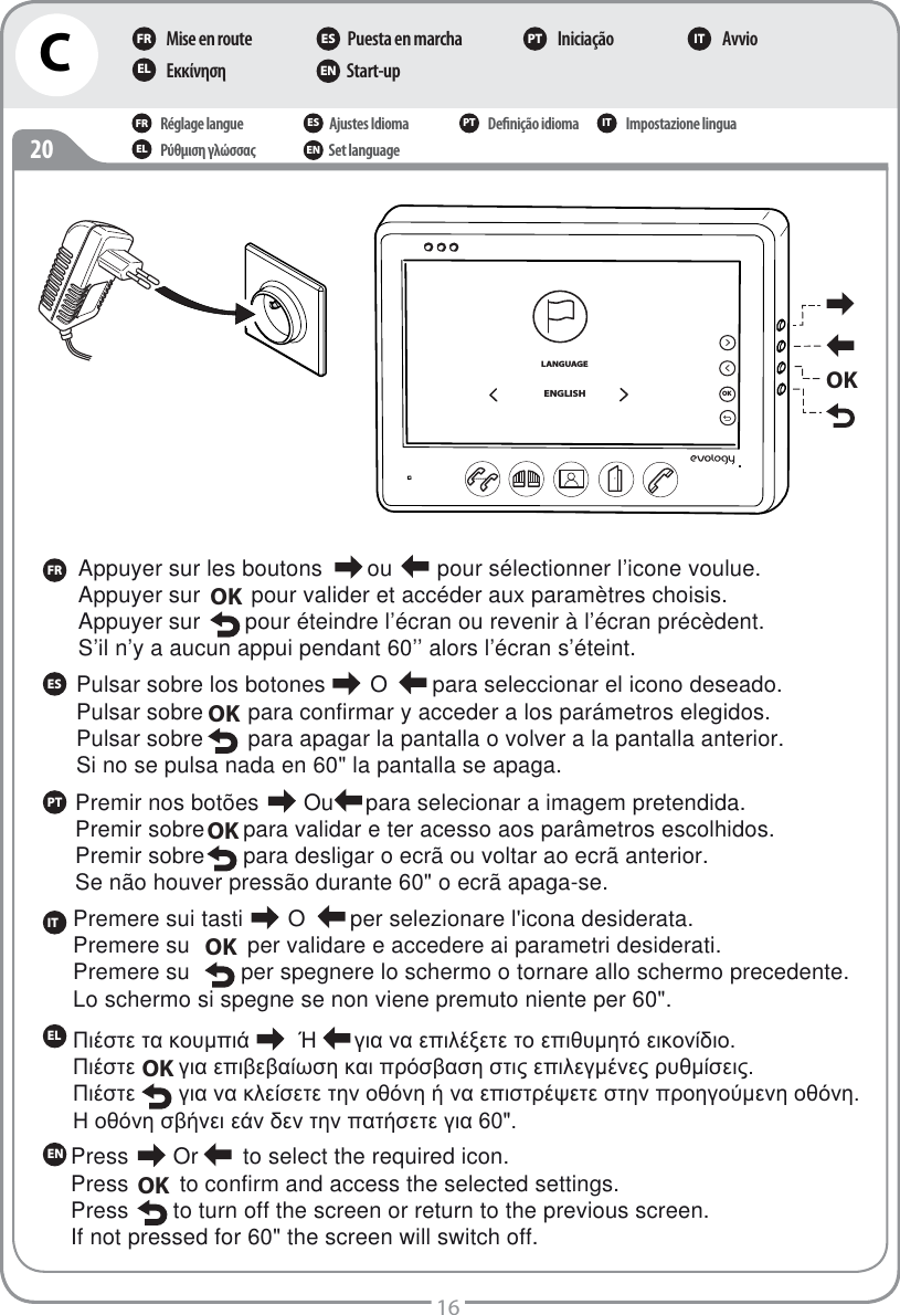 C16FRESPTITELEN20Mise en routeΕκκίνηση Puesta en marcha Start-up Iniciação AvvioFR ES PT ITEL ENRéglage langueΡύθμιση γλώσσαςAjustes IdiomaSet language Deﬁnição idioma Impostazione linguaFR ES PT ITEL ENAppuyer sur les boutons       ou       pour sélectionner l’icone voulue.Appuyer sur        pour valider et accéder aux paramètres choisis.Appuyer sur       pour éteindre l’écran ou revenir à l’écran précèdent.S’il n’y a aucun appui pendant 60’’ alors l’écran s’éteint.OKLANGUAGEENGLISHOKOKPulsar sobre los botones       O       para seleccionar el icono deseado.Pulsar sobre .     para confirmar y acceder a los parámetros elegidos.Pulsar sobre       para apagar la pantalla o volver a la pantalla anterior. Si no se pulsa nada en 60&quot; la pantalla se apaga. OK  Premir nos botões       Ou     para selecionar a imagem pretendida.Premir sobre      para validar e ter acesso aos parâmetros escolhidos.Premir sobre      para desligar o ecrã ou voltar ao ecrã anterior. Se não houver pressão durante 60&quot; o ecrã apaga-se. OKPremere sui tasti       O       per selezionare l&apos;icona desiderata.Premere su         per validare e accedere ai parametri desiderati.Premere su        per spegnere lo schermo o tornare allo schermo precedente. Lo schermo si spegne se non viene premuto niente per 60&quot;. OKȆȚȑıĲİĲĮțȠȣȝʌȚȐǳȖȚĮȞĮİʌȚȜȑȟİĲİĲȠİʌȚșȣȝȘĲȩİȚțȠȞȓįȚȠȆȚȑıĲİȖȚĮİʌȚȕİȕĮȓȦıȘțĮȚʌȡȩıȕĮıȘıĲȚȢİʌȚȜİȖȝȑȞİȢȡȣșȝȓıİȚȢȆȚȑıĲİȖȚĮȞĮțȜİȓıİĲİĲȘȞȠșȩȞȘȒȞĮİʌȚıĲȡȑȥİĲİıĲȘȞʌȡȠȘȖȠȪȝİȞȘȠșȩȞȘǾȠșȩȞȘıȕȒȞİȚİȐȞįİȞĲȘȞʌĮĲȒıİĲİȖȚĮOKPress       Or       to select the required icon.Press        to confirm and access the selected settings.Press       to turn off the screen or return to the previous screen. If not pressed for 60&quot; the screen will switch off. OK