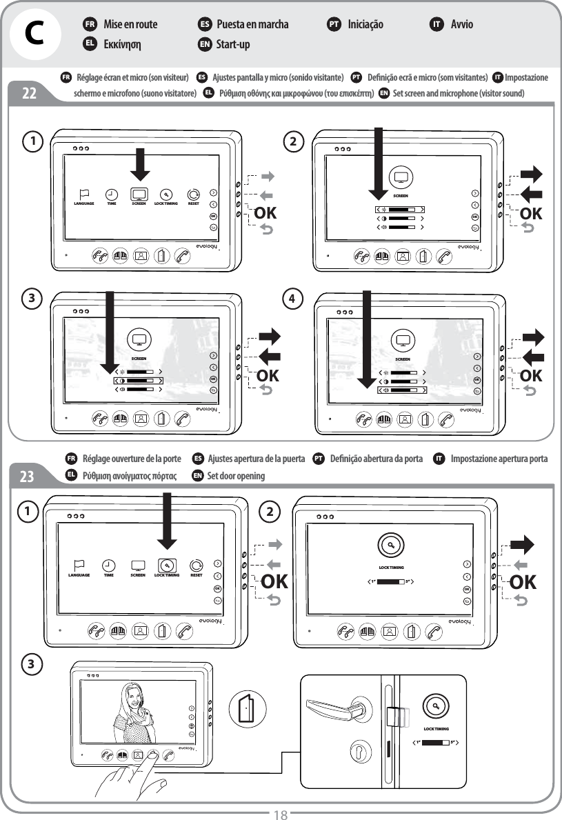 C18Mise en routeΕκκίνηση Puesta en marcha Start-up Iniciação AvvioFR ES PT ITEL ENRéglage écran et micro (son visiteur)Ρύθμιση οθόνης και μικροφώνου (του επισκέπτη)Ajustes pantalla y micro (sonido visitante)Set screen and microphone (visitor sound)Deﬁnição ecrã e micro (som visitantes) schermo e microfono (suono visitatore)FR ES PTEL ENImpostazioneITOKSCREENOKOKSCREENOKSCREENOKOKSCREENOKLANGUAGE TIME SCREEN LOCK TIMING RESETOKOKSCREENOK123423OKOKLANGUAGE TIME SCREEN LOCK TIMING RESETOK1 LOCK TIMING1” 5”OKLOCK TIMING1” 5”2 3 22Réglage ouverture de la porte Ρύθμιση ανοίγματος πόρτας Ajustes apertura de la puerta Set door opening Deﬁnição abertura da porta  Impostazione apertura portaFR ES PT ITEL EN