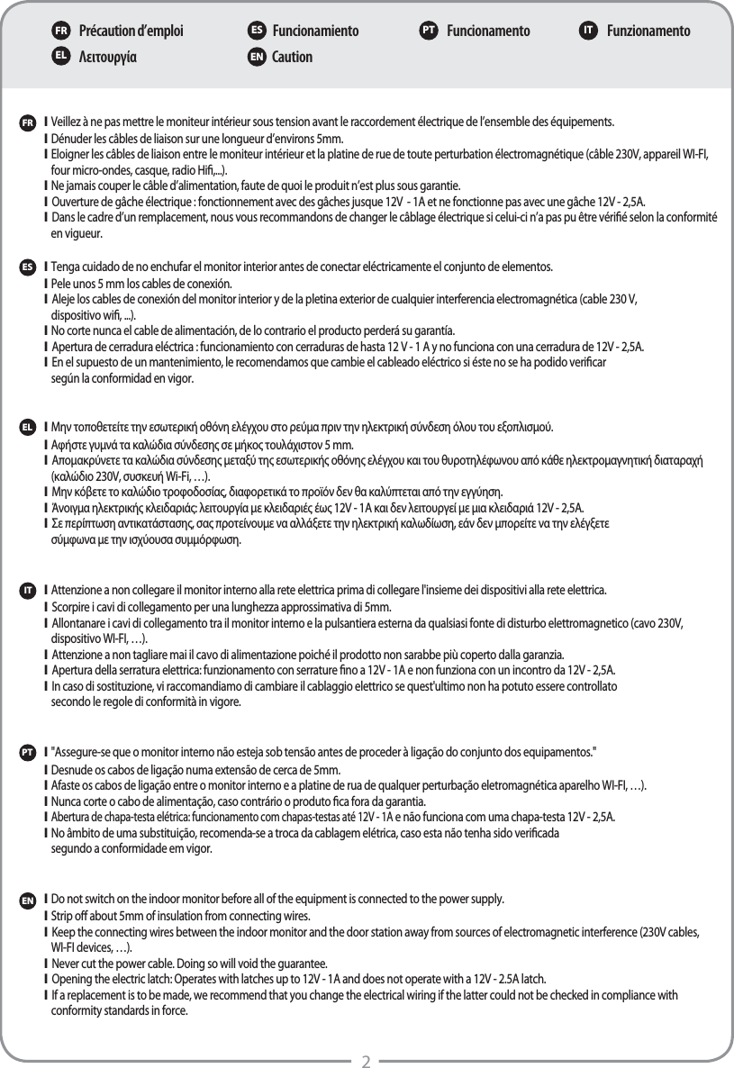 2Précaution d’emploiΛειτουργίαFuncionamientoCautionFuncionamento FunzionamentoFR ES PT ITEL ENFRPT\  Veillez à ne pas mettre le moniteur intérieur sous tension avant le raccordement électrique de l’ensemble des équipements.\  Dénuder les câbles de liaison sur une longueur d’environs 5mm.\  Eloigner les câbles de liaison entre le moniteur intérieur et la platine de rue de toute perturbation électromagnétique (câble 230V, appareil WI-FI,   four micro-ondes, casque, radio Hi,...).\  Ne jamais couper le câble d’alimentation, faute de quoi le produit n’est plus sous garantie.\  Ouverture de gâche électrique : fonctionnement avec des gâches jusque 12V  - 1A et ne fonctionne pas avec une gâche 12V - 2,5A.\  Dans le cadre d’un remplacement, nous vous recommandons de changer le câblage électrique si celui-ci n’a pas pu être vérié selon la conformité    en vigueur.  \  &quot;Assegure-se que o monitor interno não esteja sob tensão antes de proceder à ligação do conjunto dos equipamentos.&quot;\Desnude os cabos de ligação numa extensão de cerca de 5mm.\Afaste os cabos de ligação entre o monitor interno e a platine de rua de qualquer perturbação eletromagnética aparelho WI-FI, …).\Nunca corte o cabo de alimentação, caso contrário o produto ca fora da garantia.\Abertura de chapa-testa elétrica: funcionamento com chapas-testas até 12V - 1A e não funciona com uma chapa-testa 12V - 2,5A.\No âmbito de uma substituição, recomenda-se a troca da cablagem elétrica, caso esta não tenha sido vericada  segundo a conformidade em vigor. ES\  Tenga cuidado de no enchufar el monitor interior antes de conectar eléctricamente el conjunto de elementos.\  Pele unos 5mm los cables de conexión.\  Aleje los cables de conexión del monitor interior y de la pletina exterior de cualquier interferencia electromagnética (cable 230V,   dispositivo wi, ...).\  No corte nunca el cable de alimentación, de lo contrario el producto perderá su garantía.\  Apertura de cerradura eléctrica: funcionamiento con cerraduras de hasta 12V - 1A y no funciona con una cerradura de 12V - 2,5A.\  En el supuesto de un mantenimiento, le recomendamos que cambie el cableado eléctrico si éste no se ha podido vericar   según la conformidad en vigor.EL\  Μην τοποθετείτε την εσωτερική οθόνη ελέγχου στο ρεύμα πριν την ηλεκτρική σύνδεση όλου του εξοπλισμού.\  Αφήστε γυμνά τα καλώδια σύνδεσης σε μήκος τουλάχιστον 5 mm.\  Απομακρύνετε τα καλώδια σύνδεσης μεταξύ της εσωτερικής οθόνης ελέγχου και του θυροτηλέφωνου από κάθε ηλεκτρομαγνητική διαταραχή    (καλώδιο 230V, συσκευή Wi-Fi, …).\  Μην κόβετε το καλώδιο τροφοδοσίας, διαφορετικά το προϊόν δεν θα καλύπτεται από την εγγύηση.\  Άνοιγμα ηλεκτρικής κλειδαριάς: λειτουργία με κλειδαριές έως 12V - 1A και δεν λειτουργεί με μια κλειδαριά 12V - 2,5A. \  Σε περίπτωση αντικατάστασης, σας προτείνουμε να αλλάξετε την ηλεκτρική καλωδίωση, εάν δεν μπορείτε να την ελέγξετε  σύμφωνα με την ισχύουσα συμμόρφωση.IT\  Attenzione a non collegare il monitor interno alla rete elettrica prima di collegare l&apos;insieme dei dispositivi alla rete elettrica.\  Scorpire i cavi di collegamento per una lunghezza approssimativa di 5mm.\  Allontanare i cavi di collegamento tra il monitor interno e la pulsantiera esterna da qualsiasi fonte di disturbo elettromagnetico (cavo 230V,  dispositivo WI-FI, …).\  Attenzione a non tagliare mai il cavo di alimentazione poiché il prodotto non sarabbe più coperto dalla garanzia.\  Apertura della serratura elettrica: funzionamento con serrature no a 12V - 1A e non funziona con un incontro da 12V - 2,5A.\  In caso di sostituzione, vi raccomandiamo di cambiare il cablaggio elettrico se quest&apos;ultimo non ha potuto essere controllato  secondo le regole di conformità in vigore.EN\  Do not switch on the indoor monitor before all of the equipment is connected to the power supply.\  Strip o about 5mm of insulation from connecting wires.\  Keep the connecting wires between the indoor monitor and the door station away from sources of electromagnetic interference (230V cables,  WI-FI devices, …).\  Never cut the power cable. Doing so will void the guarantee.\  Opening the electric latch: Operates with latches up to 12V - 1A and does not operate with a 12V - 2.5A latch. \  If a replacement is to be made, we recommend that you change the electrical wiring if the latter could not be checked in compliance with   conformity standards in force.