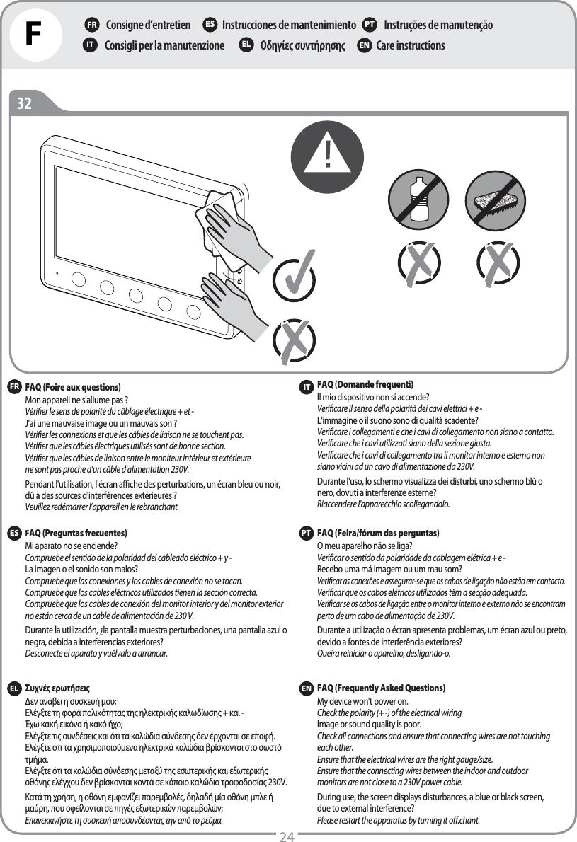 FConsigne d’entretienΟδηγίες συντήρησηςInstrucciones de mantenimientoCare instructionsInstruções de manutençãoConsigli per la manutenzioneFR ES PTIT EL EN2432FRPTFAQ (Foire aux questions)Mon appareil ne s&apos;allume pas ? Vérier le sens de polarité du câblage électrique + et -J&apos;ai une mauvaise image ou un mauvais son ? Vérier les connexions et que les câbles de liaison ne se touchent pas.Vérier que les câbles électriques utilisés sont de bonne section.Vérier que les câbles de liaison entre le moniteur intérieur et extérieure   ne sont pas proche d’un câble d’alimentation 230V.Pendant l&apos;utilisation, l&apos;écran ache des perturbations, un écran bleu ou noir, dû à des sources d&apos;interférences extérieures ?Veuillez redémarrer l’appareil en le rebranchant. FAQ (Feira/fórum das perguntas)O meu aparelho não se liga? Vericar o sentido da polaridade da cablagem elétrica + e -Recebo uma má imagem ou um mau som? Vericar as conexões e assegurar-se que os cabos de ligação não estão em contacto. Vericar que os cabos elétricos utilizados têm a secção adequada.Vericar se os cabos de ligação entre o monitor interno e externo não se encontram perto de um cabo de alimentação de 230V.Durante a utilização o écran apresenta problemas, um écran azul ou preto, devido a fontes de interferência exteriores?Queira reiniciar o aparelho, desligando-o.ESFAQ (Preguntas frecuentes)Mi aparato no se enciende? Compruebe el sentido de la polaridad del cableado eléctrico + y -La imagen o el sonido son malos? Compruebe que las conexiones y los cables de conexión no se tocan.Compruebe que los cables eléctricos utilizados tienen la sección correcta.Compruebe que los cables de conexión del monitor interior y del monitor exterior no están cerca de un cable de alimentación de 230V.Durante la utilización, ¿la pantalla muestra perturbaciones, una pantalla azul o negra, debida a interferencias exteriores?Desconecte el aparato y vuélvalo a arrancar.ELΣυχνές ερωτήσειςΔεν ανάβει η συσκευή μου; Ελέγξτε τη φορά πολικότητας της ηλεκτρικής καλωδίωσης + και -Έχω κακή εικόνα ή κακό ήχο; Ελέγξτε τις συνδέσεις και ότι τα καλώδια σύνδεσης δεν έρχονται σε επαφή.Ελέγξτε ότι τα χρησιμοποιούμενα ηλεκτρικά καλώδια βρίσκονται στο σωστό τμήμα.Ελέγξτε ότι τα καλώδια σύνδεσης μεταξύ της εσωτερικής και εξωτερικής οθόνης ελέγχου δεν βρίσκονται κοντά σε κάποιο καλώδιο τροφοδοσίας 230V.Κατά τη χρήση, η οθόνη εμφανίζει παρεμβολές, δηλαδή μία οθόνη μπλε ή μαύρη, που οφείλονται σε πηγές εξωτερικών παρεμβολών;Επανεκκινήστε τη συσκευή αποσυνδέοντάς την από το ρεύμα.ITFAQ (Domande frequenti)Il mio dispositivo non si accende?Vericare il senso della polarità dei cavi elettrici + e -L&apos;immagine o il suono sono di qualità scadente? Vericare i collegamenti e che i cavi di collegamento non siano a contatto.Vericare che i cavi utilizzati siano della sezione giusta.Vericare che i cavi di collegamento tra il monitor interno e esterno non siano vicini ad un cavo di alimentazione da 230V.Durante l&apos;uso, lo schermo visualizza dei disturbi, uno schermo blù o nero, dovuti a interferenze esterne?Riaccendere l&apos;apparecchio scollegandolo.ENFAQ (Frequently Asked Questions)My device won&apos;t power on. Check the polarity (+ -) of the electrical wiringImage or sound quality is poor. Check all connections and ensure that connecting wires are not touching each other.Ensure that the electrical wires are the right gauge/size.Ensure that the connecting wires between the indoor and outdoor monitors are not close to a 230V power cable.During use, the screen displays disturbances, a blue or black screen, due to external interference? Please restart the apparatus by turning it o.chant. 