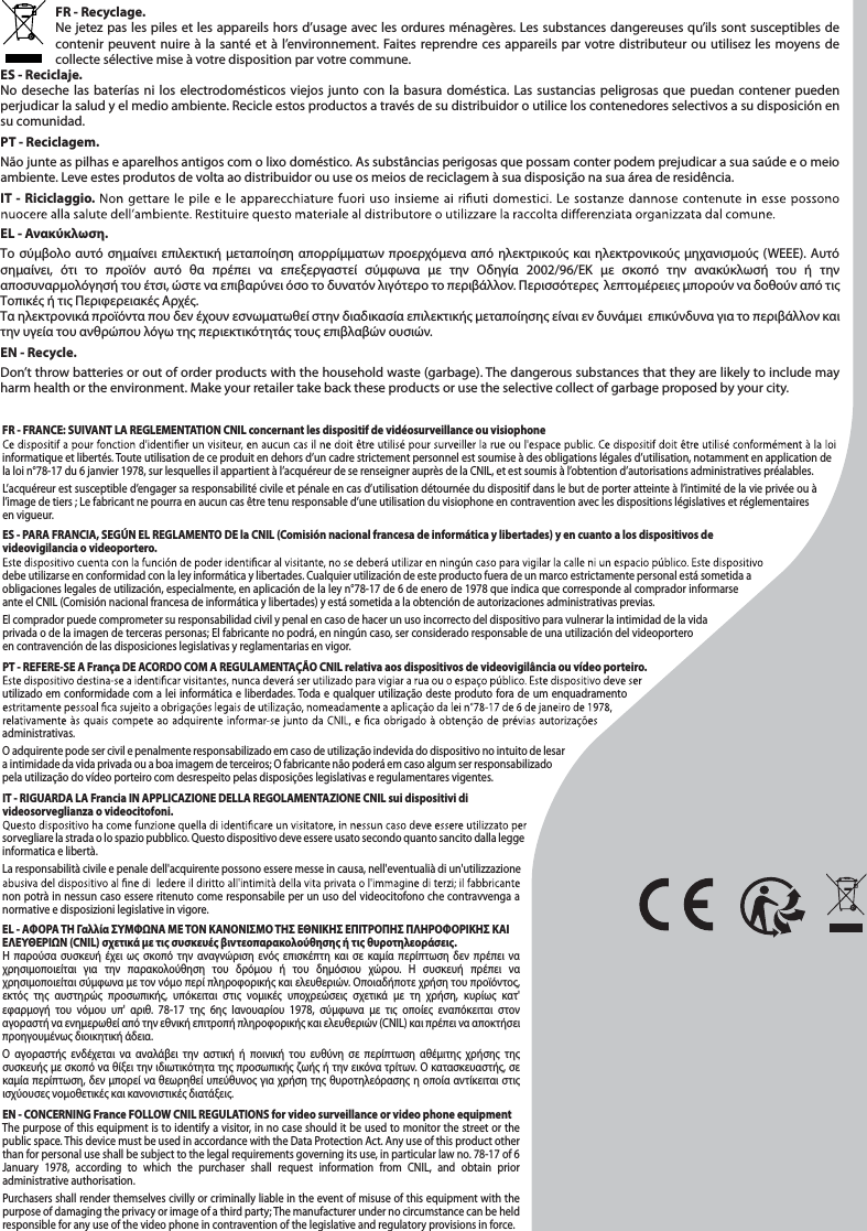 FR - Recyclage. Ne jetez pas les piles et les appareils hors d’usage avec les ordures ménagères. Les substances dangereuses qu’ils sont susceptibles de contenir peuvent nuire à la santé et à l’environnement. Faites reprendre ces appareils par votre distributeur ou utilisez les moyens de collecte sélective mise à votre disposition par votre commune.ES - Reciclaje. No deseche las baterías ni los electrodomésticos viejos junto con la basura doméstica. Las sustancias peligrosas que puedan contener pueden perjudicar la salud y el medio ambiente. Recicle estos productos a través de su distribuidor o utilice los contenedores selectivos a su disposición en su comunidad.PT - Reciclagem. Não junte as pilhas e aparelhos antigos com o lixo doméstico. As substâncias perigosas que possam conter podem prejudicar a sua saúde e o meio ambiente. Leve estes produtos de volta ao distribuidor ou use os meios de reciclagem à sua disposição na sua área de residência.IT - Riciclaggio. EL - Ανακύκλωση. Το σύμβολο αυτό σημαίνει επιλεκτική μεταποίηση απορρίμματων προερχόμενα από ηλεκτρικούς και ηλεκτρονικούς μηχανισμούς (WEEE). Αυτό σημαίνει, ότι το προϊόν αυτό θα πρέπει να επεξεργαστεί σύμφωνα με την Οδηγία 2002/96/ΕΚ με σκοπό την ανακύκλωσή του ή την αποσυναρμολόγησή του έτσι, ώστε να επιβαρύνει όσο το δυνατόν λιγότερο το περιβάλλον. Περισσότερες  λεπτομέρειες μπορούν να δοθούν από τις  Τοπικές ή τις Περιφερειακές Αρχές.Τα ηλεκτρονικά προϊόντα που δεν έχουν εσνωματωθεί στην διαδικασία επιλεκτικής μεταποίησης είναι εν δυνάμει  επικύνδυνα για το περιβάλλον και την υγεία του ανθρώπου λόγω της περιεκτικότητάς τους επιβλαβών ουσιών. EN - Recycle. Don’t throw batteries or out of order products with the household waste (garbage). The dangerous substances that they are likely to include may harm health or the environment. Make your retailer take back these products or use the selective collect of garbage proposed by your city.FR - FRANCE: SUIVANT LA REGLEMENTATION CNIL concernant les dispositif de vidéosurveillance ou visiophoneinformatique et libertés. Toute utilisation de ce produit en dehors d’un cadre strictement personnel est soumise à des obligations légales d’utilisation, notamment en application de la loi n°78-17 du 6 janvier 1978, sur lesquelles il appartient à l’acquéreur de se renseigner auprès de la CNIL, et est soumis à l’obtention d’autorisations administratives préalables.L’acquéreur est susceptible d’engager sa responsabilité civile et pénale en cas d’utilisation détournée du dispositif dans le but de porter atteinte à l’intimité de la vie privée ou à l’image de tiers ; Le fabricant ne pourra en aucun cas être tenu responsable d’une utilisation du visiophone en contravention avec les dispositions législatives et réglementaires en vigueur.ES - PARA FRANCIA, SEGÚN EL REGLAMENTO DE la CNIL (Comisión nacional francesa de informática y libertades) y en cuanto a los dispositivos de videovigilancia o videoportero.debe utilizarse en conformidad con la ley informática y libertades. Cualquier utilización de este producto fuera de un marco estrictamente personal está sometida a obligaciones legales de utilización, especialmente, en aplicación de la ley n°78-17 de 6 de enero de 1978 que indica que corresponde al comprador informarse ante el CNIL (Comisión nacional francesa de informática y libertades) y está sometida a la obtención de autorizaciones administrativas previas. El comprador puede comprometer su responsabilidad civil y penal en caso de hacer un uso incorrecto del dispositivo para vulnerar la intimidad de la vida privada o de la imagen de terceras personas; El fabricante no podrá, en ningún caso, ser considerado responsable de una utilización del videoportero en contravención de las disposiciones legislativas y reglamentarias en vigor.PT - REFERE-SE A França DE ACORDO COM A REGULAMENTAÇÃO CNIL relativa aos dispositivos de videovigilância ou vídeo porteiro.utilizado em conformidade com a lei informática e liberdades. Toda e qualquer utilização deste produto fora de um enquadramento administrativas. O adquirente pode ser civil e penalmente responsabilizado em caso de utilização indevida do dispositivo no intuito de lesar a intimidade da vida privada ou a boa imagem de terceiros; O fabricante não poderá em caso algum ser responsabilizado pela utilização do vídeo porteiro com desrespeito pelas disposições legislativas e regulamentares vigentes.IT - RIGUARDA LA Francia IN APPLICAZIONE DELLA REGOLAMENTAZIONE CNIL sui dispositivi di videosorveglianza o videocitofoni.sorvegliare la strada o lo spazio pubblico. Questo dispositivo deve essere usato secondo quanto sancito dalla legge informatica e libertà. La responsabilità civile e penale dell&apos;acquirente possono essere messe in causa, nell&apos;eventualià di un&apos;utilizzazione non potrà in nessun caso essere ritenuto come responsabile per un uso del videocitofono che contravvenga a normative e disposizioni legislative in vigore.  EL - ΑΦΟΡΑ ΤΗ Γαλλία ΣΥΜΦΩΝΑ ΜΕ ΤΟΝ ΚΑΝΟΝΙΣΜΟ ΤΗΣ ΕΘΝΙΚΗΣ ΕΠΙΤΡΟΠΗΣ ΠΛΗΡΟΦΟΡΙΚΗΣ ΚΑΙ ΕΛΕΥΘΕΡΙΩΝ (CNIL) σχετικά με τις συσκευές βιντεοπαρακολούθησης ή τις θυροτηλεοράσεις.Η παρούσα συσκευή έχει ως σκοπό την αναγνώριση ενός επισκέπτη και σε καμία περίπτωση δεν πρέπει να χρησιμοποιείται για την παρακολούθηση του δρόμου ή του δημόσιου χώρου. Η συσκευή πρέπει να χρησιμοποιείται σύμφωνα με τον νόμο περί πληροφορικής και ελευθεριών. Οποιαδήποτε χρήση του προϊόντος, εκτός της αυστηρώς προσωπικής, υπόκειται στις νομικές υποχρεώσεις σχετικά με τη χρήση, κυρίως κατ&apos; εφαρμογή του νόμου υπ&apos; αριθ. 78-17 της 6ης Ιανουαρίου 1978, σύμφωνα με τις οποίες εναπόκειται στον αγοραστή να ενημερωθεί από την εθνική επιτροπή πληροφορικής και ελευθεριών (CNIL) και πρέπει να αποκτήσει προηγουμένως διοικητική άδεια. Ο αγοραστής ενδέχεται να αναλάβει την αστική ή ποινική του ευθύνη σε περίπτωση αθέμιτης χρήσης της συσκευής με σκοπό να θίξει την ιδιωτικότητα της προσωπικής ζωής ή την εικόνα τρίτων. Ο κατασκευαστής, σε καμία περίπτωση, δεν μπορεί να θεωρηθεί υπεύθυνος για χρήση της θυροτηλεόρασης η οποία αντίκειται στις ισχύουσες νομοθετικές και κανονιστικές διατάξεις.EN - CONCERNING France FOLLOW CNIL REGULATIONS for video surveillance or video phone equipmentThe purpose of this equipment is to identify a visitor, in no case should it be used to monitor the street or the public space. This device must be used in accordance with the Data Protection Act. Any use of this product other than for personal use shall be subject to the legal requirements governing its use, in particular law no. 78-17 of 6 January 1978, according to which the purchaser shall request information from CNIL, and obtain prior administrative authorisation.Purchasers shall render themselves civilly or criminally liable in the event of misuse of this equipment with the purpose of damaging the privacy or image of a third party; The manufacturer under no circumstance can be held responsible for any use of the video phone in contravention of the legislative and regulatory provisions in force.