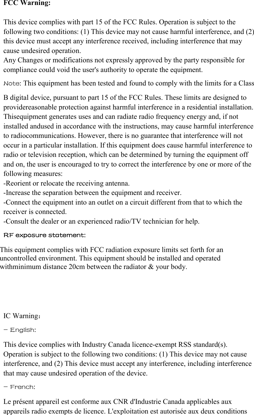 FCC Warning:  This device complies with part 15 of the FCC Rules. Operation is subject to the following two conditions: (1) This device may not cause harmful interference, and (2) this device must accept any interference received, including interference that may cause undesired operation. Any Changes or modifications not expressly approved by the party responsible for compliance could void the user&apos;s authority to operate the equipment. Note: This equipment has been tested and found to comply with the limits for a Class  B digital device, pursuant to part 15 of the FCC Rules. These limits are designed to providereasonable protection against harmful interference in a residential installation. Thisequipment generates uses and can radiate radio frequency energy and, if not installed andused in accordance with the instructions, may cause harmful interference to radiocommunications. However, there is no guarantee that interference will not occur in a particular installation. If this equipment does cause harmful interference to radio or television reception, which can be determined by turning the equipment off and on, the user is encouraged to try to correct the interference by one or more of the following measures: -Reorient or relocate the receiving antenna. -Increase the separation between the equipment and receiver. -Connect the equipment into an outlet on a circuit different from that to which the receiver is connected. -Consult the dealer or an experienced radio/TV technician for help.  RF exposure statement:  This equipment complies with FCC radiation exposure limits set forth for an uncontrolled environment. This equipment should be installed and operated withminimum distance 20cm between the radiator &amp; your body.       IC Warning：  - English:  This device complies with Industry Canada licence-exempt RSS standard(s). Operation is subject to the following two conditions: (1) This device may not cause interference, and (2) This device must accept any interference, including interference that may cause undesired operation of the device. - French:  Le présent appareil est conforme aux CNR d&apos;Industrie Canada applicables aux appareils radio exempts de licence. L&apos;exploitation est autorisée aux deux conditions 