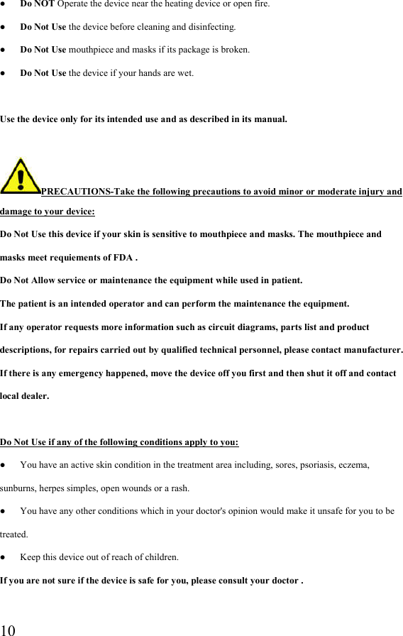  10●      Do NOT Operate the device near the heating device or open fire. ●      Do Not Use the device before cleaning and disinfecting. ●      Do Not Use mouthpiece and masks if its package is broken.   ●      Do Not Use the device if your hands are wet.  Use the device only for its intended use and as described in its manual.  PRECAUTIONS-Take the following precautions to avoid minor or moderate injury and damage to your device: Do Not Use this device if your skin is sensitive to mouthpiece and masks. The mouthpiece and masks meet requiements of FDA . Do Not Allow service or maintenance the equipment while used in patient. The patient is an intended operator and can perform the maintenance the equipment. If any operator requests more information such as circuit diagrams, parts list and product descriptions, for repairs carried out by qualified technical personnel, please contact manufacturer. If there is any emergency happened, move the device off you first and then shut it off and contact local dealer.  Do Not Use if any of the following conditions apply to you: ●      You have an active skin condition in the treatment area including, sores, psoriasis, eczema, sunburns, herpes simples, open wounds or a rash. ●      You have any other conditions which in your doctor&apos;s opinion would make it unsafe for you to be treated. ●      Keep this device out of reach of children. If you are not sure if the device is safe for you, please consult your doctor .  