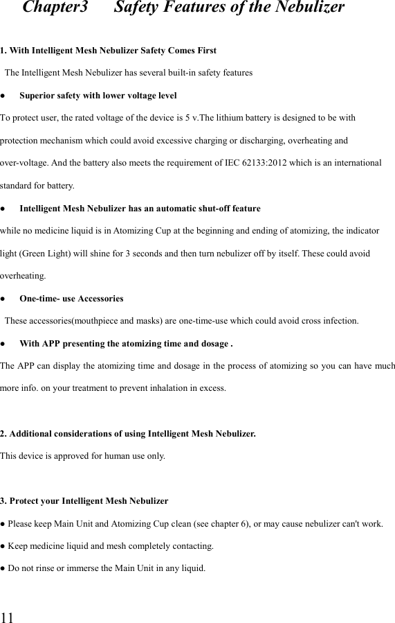  11     Chapter3      Safety Features of the Nebulizer  1. With Intelligent Mesh Nebulizer Safety Comes First  The Intelligent Mesh Nebulizer has several built-in safety features ●      Superior safety with lower voltage level To protect user, the rated voltage of the device is 5 v.The lithium battery is designed to be with protection mechanism which could avoid excessive charging or discharging, overheating and over-voltage. And the battery also meets the requirement of IEC 62133:2012 which is an international standard for battery. ●      Intelligent Mesh Nebulizer has an automatic shut-off feature while no medicine liquid is in Atomizing Cup at the beginning and ending of atomizing, the indicator light (Green Light) will shine for 3 seconds and then turn nebulizer off by itself. These could avoid overheating. ●      One-time- use Accessories  These accessories(mouthpiece and masks) are one-time-use which could avoid cross infection. ●      With APP presenting the atomizing time and dosage . The APP  can display the atomizing time and dosage in the process  of atomizing so you can have much more info. on your treatment to prevent inhalation in excess.  2. Additional considerations of using Intelligent Mesh Nebulizer. This device is approved for human use only.  3. Protect your Intelligent Mesh Nebulizer ● Please keep Main Unit and Atomizing Cup clean (see chapter 6), or may cause nebulizer can&apos;t work. ● Keep medicine liquid and mesh completely contacting. ● Do not rinse or immerse the Main Unit in any liquid.  