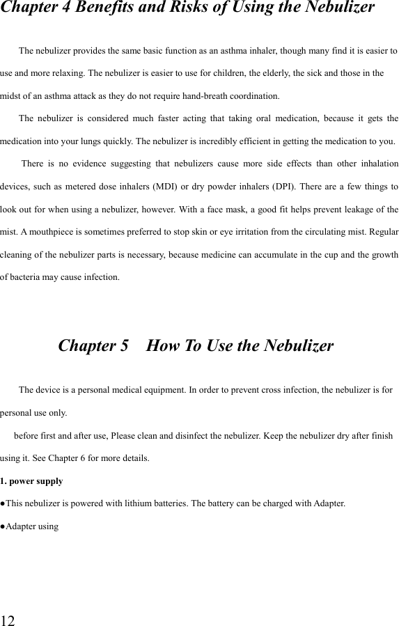  12Chapter 4 Benefits and Risks of Using the Nebulizer          The nebulizer provides the same basic function as an asthma inhaler, though many find it is easier to use and more relaxing. The nebulizer is easier to use for children, the elderly, the sick and those in the midst of an asthma attack as they do not require hand-breath coordination.         The  nebulizer  is  considered  much  faster  acting  that  taking  oral  medication,  because  it  gets  the medication into your lungs quickly. The nebulizer is incredibly efficient in getting the medication to you.   There  is  no  evidence  suggesting  that  nebulizers  cause  more  side  effects  than  other  inhalation devices, such as  metered dose inhalers  (MDI) or  dry powder inhalers (DPI). There  are  a few  things to look out for when using a nebulizer, however. With a face mask, a good fit helps prevent leakage of the mist. A mouthpiece is sometimes preferred to stop skin or eye irritation from the circulating mist. Regular cleaning of the nebulizer parts is necessary, because medicine can accumulate in the cup and the growth of bacteria may cause infection.                    Chapter 5    How To Use the Nebulizer          The device is a personal medical equipment. In order to prevent cross infection, the nebulizer is for personal use only.       before first and after use, Please clean and disinfect the nebulizer. Keep the nebulizer dry after finish using it. See Chapter 6 for more details. 1. power supply ●This nebulizer is powered with lithium batteries. The battery can be charged with Adapter. ●Adapter using   