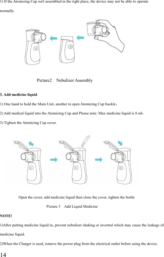  141) If the Atomizing Cup isn&apos;t assembled in the right place, the device may not be able to operate normally.                             3. Add medicine liquid   1) One hand to hold the Main Unit, another to open Atomizing Cup buckle； 2) Add medical liquid into the Atomizing Cup and Please note: Max medicine liquid is 8 ml； 3) Tighten the Atomizing Cup cover.                             Open the cover, add medicine liquid then close the cover, tighten the bottle                                                   Picture 3    Add Liquid Medicine   NOTE! 1)After putting medicine liquid in, prevent nebulizer shaking or inverted which may cause the leakage of medicine liquid. 2)When the Charger is used, remove the power plug from the electrical outlet before using the device.   Picture2    Nebulizer Assembly 