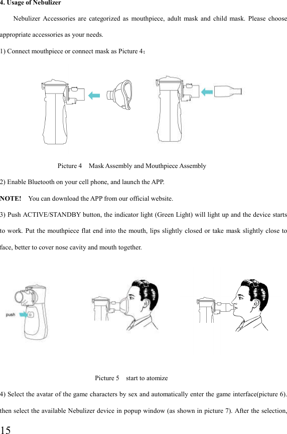  15 4. Usage of Nebulizer Nebulizer  Accessories  are  categorized  as  mouthpiece,  adult  mask  and  child  mask.  Please  choose appropriate accessories as your needs. 1) Connect mouthpiece or connect mask as Picture 4；                                                  Picture 4    Mask Assembly and Mouthpiece Assembly     2) Enable Bluetooth on your cell phone, and launch the APP. NOTE!    You can download the APP from our official website. 3) Push ACTIVE/STANDBY button, the indicator light (Green Light) will light up and the device starts to work. Put  the  mouthpiece flat end into  the mouth, lips slightly closed  or  take mask slightly  close  to face, better to cover nose cavity and mouth together.                                                                                  Picture 5    start to atomize 4) Select the avatar of the game characters by sex and automatically enter the game interface(picture 6).   then select the available Nebulizer device in popup window (as shown in picture 7). After the selection,    