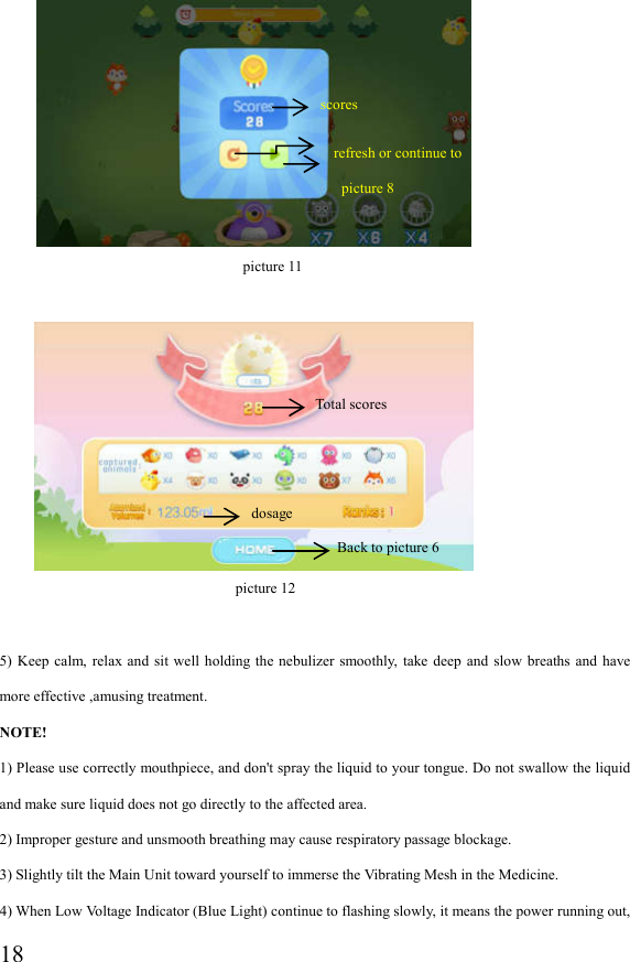  18                                    picture 11                              picture 12  5)  Keep  calm,  relax  and sit  well holding  the  nebulizer smoothly,  take  deep and  slow  breaths  and have more effective ,amusing treatment. NOTE! 1) Please use correctly mouthpiece, and don&apos;t spray the liquid to your tongue. Do not swallow the liquid and make sure liquid does not go directly to the affected area. 2) Improper gesture and unsmooth breathing may cause respiratory passage blockage. 3) Slightly tilt the Main Unit toward yourself to immerse the Vibrating Mesh in the Medicine. 4) When Low Voltage Indicator (Blue Light) continue to flashing slowly, it means the power running out, dosage refresh or continue to   picture 8 Total scores scores Back to picture 6 