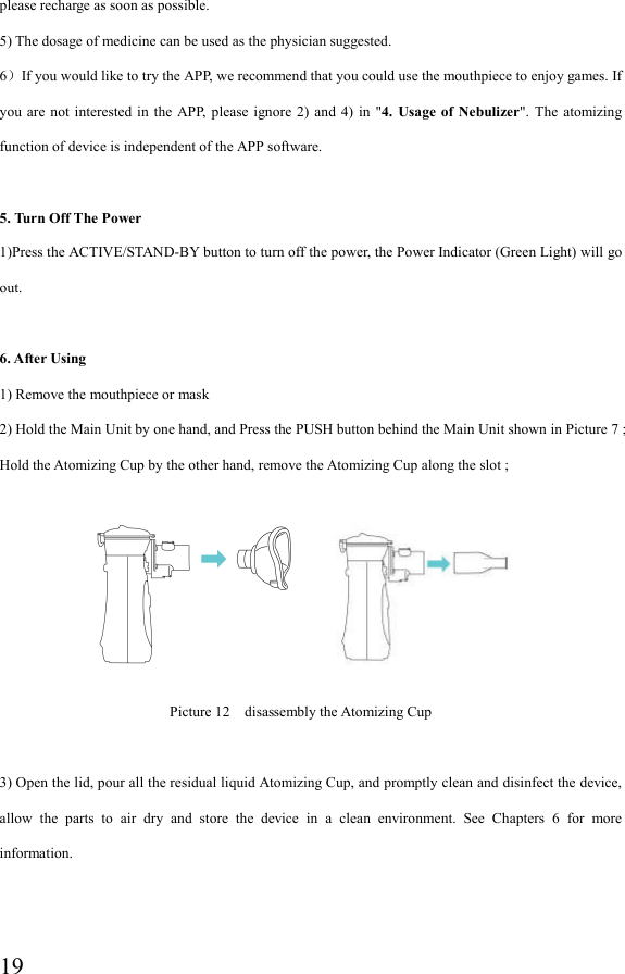  19please recharge as soon as possible. 5) The dosage of medicine can be used as the physician suggested. 6）If you would like to try the APP, we recommend that you could use the mouthpiece to enjoy games. If you  are  not  interested in  the  APP,  please ignore 2)  and  4) in  &quot;4.  Usage of  Nebulizer&quot;.  The  atomizing function of device is independent of the APP software.  5. Turn Off The Power 1)Press the ACTIVE/STAND-BY button to turn off the power, the Power Indicator (Green Light) will go out.  6. After Using 1) Remove the mouthpiece or mask 2) Hold the Main Unit by one hand, and Press the PUSH button behind the Main Unit shown in Picture 7 ; Hold the Atomizing Cup by the other hand, remove the Atomizing Cup along the slot ;                                             Picture 12    disassembly the Atomizing Cup    3) Open the lid, pour all the residual liquid Atomizing Cup, and promptly clean and disinfect the device, allow  the  parts  to  air  dry  and  store  the  device  in  a  clean  environment.  See  Chapters  6  for  more information. 