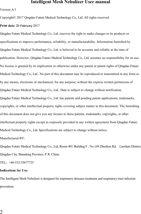  2 Intelligent Mesh Nebulizer User manual Version A/1 Copyright© 2017 Qingdao Future Medical Technology Co., Ltd. All rights reserved. Print date: 26 February 2017 Qingdao Future Medical Technology Co., Ltd. reserves the right to make changes to its products or specifications to improve performance, reliability, or manufacturability. Information furnished by Qingdao Future Medical Technology Co., Ltd. is believed to be accurate and reliable at the time of publication. However, Qingdao Future Medical Technology Co., Ltd. assumes no responsibility for its use. No license is granted by its implication or otherwise under any patent or patent rights of Qingdao Future Medical Technology Co., Ltd.. No part of this document may be reproduced or transmitted in any form or by any means, electronic or mechanical, for any purpose, without the express written permission of Qingdao Future Medical Technology Co., Ltd.. Data is subject to change without notification. Qingdao Future Medical Technology Co., Ltd. has patents and pending patent applications, trademarks, copyrights, or other intellectual property rights covering subject matter in this document. The furnishing of this document does not give you any license to these patents, trademarks, copyrights, or other intellectual property rights except as expressly provided in any written agreement from Qingdao Future Medical Technology Co., Ltd. Specifications are subject to change without notice. Manufactured BY:   Qingdao Future Medical Technology Co., Ltd, Room 401 Building F , No.169 Zhuzhou Rd,    Laoshan District, Qingdao City, Shandong Province, P. R. China.   TEL：+86-532-55677725 Indications for Use: The Intelligent Mesh Nebulizer is designed for respiratory diseases treatment and respiratory-tract infection prevention.   