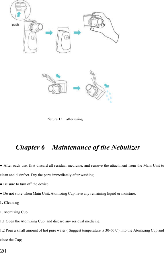  20                                                                                 Picture 13    after using                  Chapter 6    Maintenance of the Nebulizer  ● After each  use,  first  discard  all residual  medicine, and remove the  attachment from  the  Main  Unit to clean and disinfect. Dry the parts immediately after washing. ● Be sure to turn off the device. ● Do not store when Main Unit, Atomizing Cup have any remaining liquid or moisture. 1. Cleaning 1. Atomizing Cup 1.1 Open the Atomizing Cup, and discard any residual medicine; 1.2 Pour a small amount of hot pure water ( Suggest temperature is 30-60 ) into the Atomizing Cup and ℃close the Cap; 