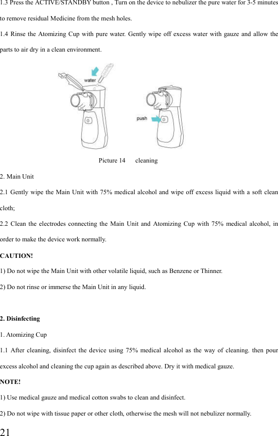  211.3 Press the ACTIVE/STANDBY button , Turn on the device to nebulizer the pure water for 3-5 minutes to remove residual Medicine from the mesh holes. 1.4  Rinse the  Atomizing Cup  with  pure  water.  Gently  wipe  off excess water  with gauze and  allow  the parts to air dry in a clean environment.                                               Picture 14   cleaning 2. Main Unit 2.1 Gently  wipe  the Main Unit  with  75% medical alcohol and  wipe off excess liquid with  a soft  clean cloth; 2.2  Clean  the  electrodes  connecting  the  Main  Unit  and  Atomizing  Cup  with  75%  medical  alcohol,  in order to make the device work normally. CAUTION! 1) Do not wipe the Main Unit with other volatile liquid, such as Benzene or Thinner. 2) Do not rinse or immerse the Main Unit in any liquid.  2. Disinfecting 1. Atomizing Cup 1.1  After  cleaning,  disinfect  the  device  using  75%  medical  alcohol  as  the  way  of  cleaning.  then  pour excess alcohol and cleaning the cup again as described above. Dry it with medical gauze. NOTE! 1) Use medical gauze and medical cotton swabs to clean and disinfect. 2) Do not wipe with tissue paper or other cloth, otherwise the mesh will not nebulizer normally. 