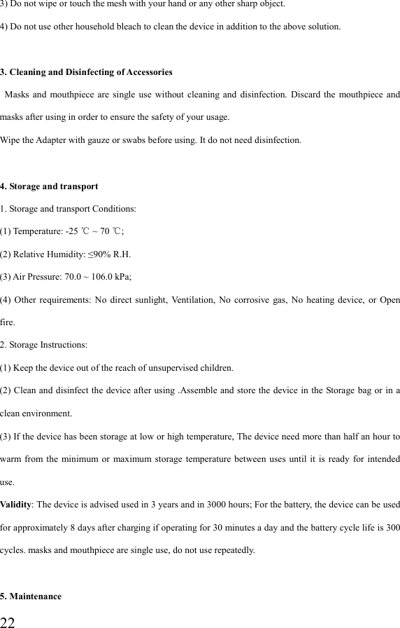  223) Do not wipe or touch the mesh with your hand or any other sharp object. 4) Do not use other household bleach to clean the device in addition to the above solution.  3. Cleaning and Disinfecting of Accessories   Masks  and  mouthpiece are  single  use  without cleaning  and  disinfection.  Discard the  mouthpiece  and masks after using in order to ensure the safety of your usage. Wipe the Adapter with gauze or swabs before using. It do not need disinfection.  4. Storage and transport 1. Storage and transport Conditions: (1) Temperature: -25   ~ 70  ;℃ ℃  (2) Relative Humidity: ≤90% R.H. (3) Air Pressure: 70.0 ~ 106.0 kPa; (4)  Other  requirements: No  direct  sunlight,  Ventilation,  No  corrosive  gas,  No  heating  device,  or  Open fire. 2. Storage Instructions: (1) Keep the device out of the reach of unsupervised children. (2) Clean and disinfect the device after  using .Assemble and store the device in the Storage bag or in a clean environment. (3) If the device has been storage at low or high temperature, The device need more than half an hour to warm from  the  minimum or  maximum storage  temperature between  uses  until  it is  ready  for  intended use. Validity: The device is advised used in 3 years and in 3000 hours; For the battery, the device can be used for approximately 8 days after charging if operating for 30 minutes a day and the battery cycle life is 300 cycles. masks and mouthpiece are single use, do not use repeatedly.  5. Maintenance   