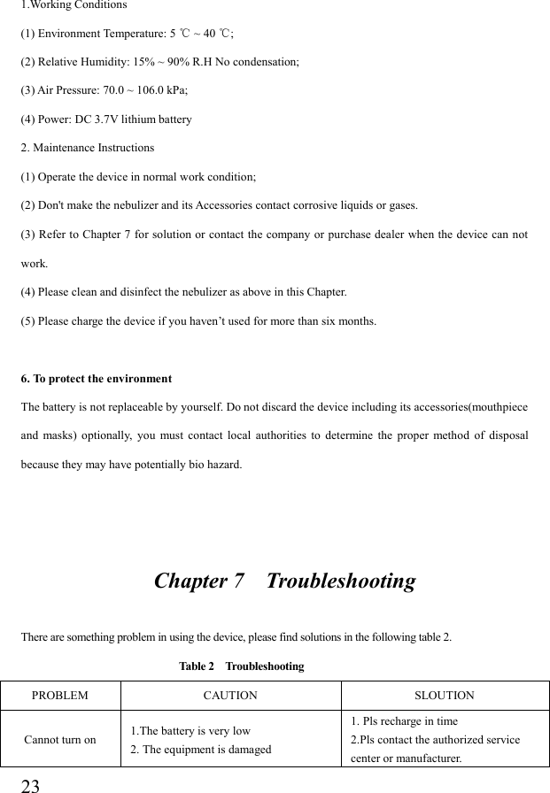  231.Working Conditions (1) Environment Temperature: 5   ~ 40  ;℃ ℃  (2) Relative Humidity: 15% ~ 90% R.H No condensation;   (3) Air Pressure: 70.0 ~ 106.0 kPa; (4) Power: DC 3.7V lithium battery   2. Maintenance Instructions (1) Operate the device in normal work condition; (2) Don&apos;t make the nebulizer and its Accessories contact corrosive liquids or gases. (3) Refer to  Chapter 7 for solution or contact  the company or purchase dealer when the device can not work. (4) Please clean and disinfect the nebulizer as above in this Chapter. (5) Please charge the device if you haven’t used for more than six months.  6. To protect the environment The battery is not replaceable by yourself. Do not discard the device including its accessories(mouthpiece and  masks)  optionally,  you  must  contact  local  authorities  to  determine  the  proper  method  of  disposal because they may have potentially bio hazard.                          Chapter 7    Troubleshooting  There are something problem in using the device, please find solutions in the following table 2.                              Table 2    Troubleshooting PROBLEM  CAUTION  SLOUTION Cannot turn on  1.The battery is very low 2. The equipment is damaged 1. Pls recharge in time 2.Pls contact the authorized service center or manufacturer. 