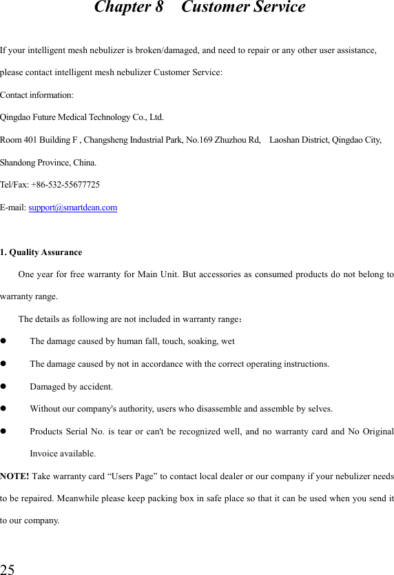  25                      Chapter 8    Customer Service  If your intelligent mesh nebulizer is broken/damaged, and need to repair or any other user assistance, please contact intelligent mesh nebulizer Customer Service: Contact information: Qingdao Future Medical Technology Co., Ltd.   Room 401 Building F , Changsheng Industrial Park, No.169 Zhuzhou Rd,    Laoshan District, Qingdao City, Shandong Province, China.   Tel/Fax: +86-532-55677725           E-mail: support@smartdean.com  1. Quality Assurance One year for  free warranty for Main Unit. But accessories as consumed products do not belong to warranty range. The details as following are not included in warranty range：  The damage caused by human fall, touch, soaking, wet  The damage caused by not in accordance with the correct operating instructions.  Damaged by accident.  Without our company&apos;s authority, users who disassemble and assemble by selves.  Products  Serial  No.  is tear  or  can&apos;t  be  recognized  well,  and no  warranty  card  and  No Original Invoice available. NOTE! Take warranty card “Users Page” to contact local dealer or our company if your nebulizer needs to be repaired. Meanwhile please keep packing box in safe place so that it can be used when you send it to our company.  