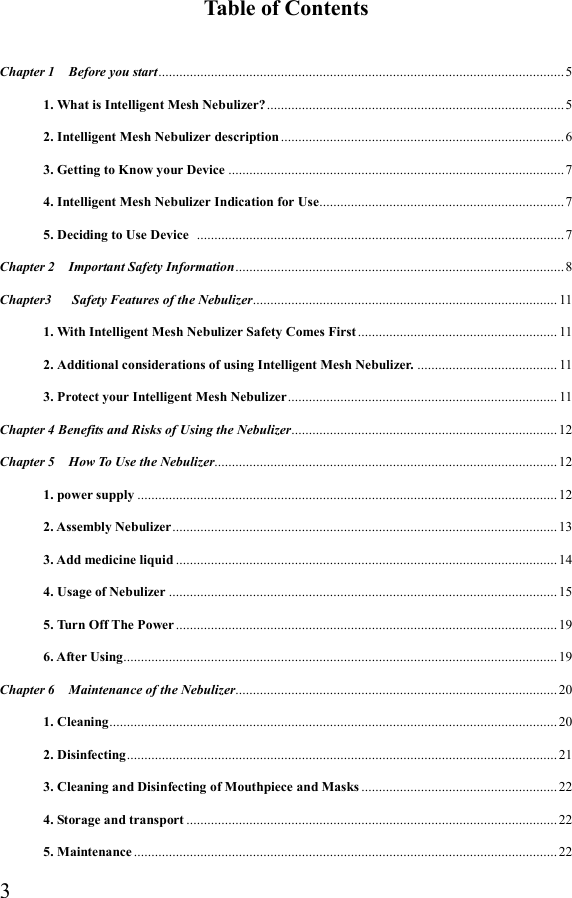  3Table of Contents  Chapter 1    Before you start .................................................................................................................... 5 1. What is Intelligent Mesh Nebulizer? ..................................................................................... 5 2. Intelligent Mesh Nebulizer description ................................................................................. 6 3. Getting to Know your Device ................................................................................................ 7 4. Intelligent Mesh Nebulizer Indication for Use ...................................................................... 7 5. Deciding to Use Device   ......................................................................................................... 7 Chapter 2    Important Safety Information .............................................................................................. 8 Chapter3      Safety Features of the Nebulizer ....................................................................................... 11 1. With Intelligent Mesh Nebulizer Safety Comes First ......................................................... 11 2. Additional considerations of using Intelligent Mesh Nebulizer. ........................................ 11 3. Protect your Intelligent Mesh Nebulizer ............................................................................. 11 Chapter 4 Benefits and Risks of Using the Nebulizer............................................................................ 12 Chapter 5    How To Use the Nebulizer.................................................................................................. 12 1. power supply ........................................................................................................................ 12 2. Assembly Nebulizer .............................................................................................................. 13 3. Add medicine liquid ............................................................................................................. 14 4. Usage of Nebulizer ............................................................................................................... 15 5. Turn Off The Power ............................................................................................................. 19 6. After Using ............................................................................................................................ 19 Chapter 6    Maintenance of the Nebulizer ............................................................................................ 20 1. Cleaning ................................................................................................................................ 20 2. Disinfecting ........................................................................................................................... 21 3. Cleaning and Disinfecting of Mouthpiece and Masks ........................................................ 22 4. Storage and transport .......................................................................................................... 22 5. Maintenance ......................................................................................................................... 22 