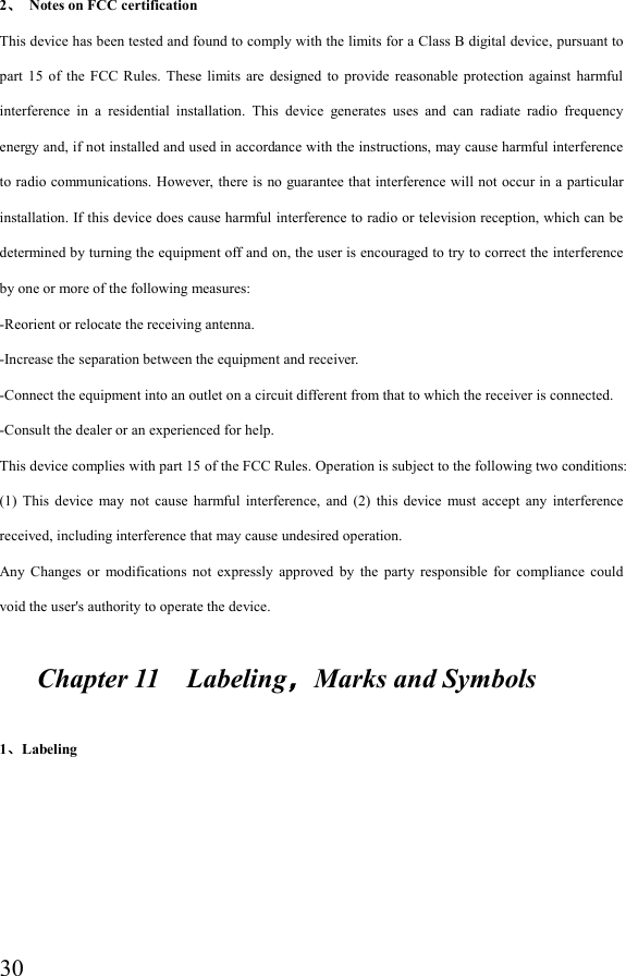  302、  Notes on FCC certification This device has been tested and found to comply with the limits for a Class B digital device, pursuant to part  15  of  the  FCC Rules.  These  limits  are  designed to  provide  reasonable  protection  against  harmful interference  in  a  residential  installation.  This  device  generates  uses  and  can  radiate  radio  frequency energy and, if not installed and used in accordance with the instructions, may cause harmful interference to radio communications. However, there is no guarantee that interference will not occur in a particular installation. If this device does cause harmful interference to radio or television reception, which can be determined by turning the equipment off and on, the user is encouraged to try to correct the interference by one or more of the following measures: -Reorient or relocate the receiving antenna. -Increase the separation between the equipment and receiver. -Connect the equipment into an outlet on a circuit different from that to which the receiver is connected. -Consult the dealer or an experienced for help. This device complies with part 15 of the FCC Rules. Operation is subject to the following two conditions: (1)  This  device  may  not  cause  harmful  interference,  and  (2)  this  device  must  accept  any  interference received, including interference that may cause undesired operation. Any  Changes  or  modifications  not  expressly  approved  by  the  party  responsible  for  compliance  could void the user&apos;s authority to operate the device.       Chapter 11    Labeling，Marks and Symbols  1、Labeling 